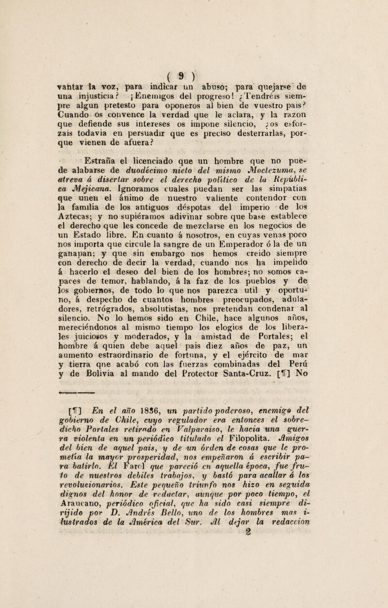 vantar la voz, para indicar un abuso; para quejarse de una injusticia? ¡Enemigos del progreso! ¿Tendréis siem¬ pre algún pretesto para oponeros al bien de vuestro país? Cuando os convence la verdad que le aclara, y la razón que defiende sus intereses os impone silencio, ¿os esfor¬ záis todavía en persuadir que es preciso desterrarlas, por¬ que vienen de afuera? Estraña el licenciado que un hombre que no pue¬ de alabarse de duodécimo nieto del mismo Moctezuma, se atreva á disertar sobre el derecho político de la Repúbli¬ ca Mejicana. Ignoramos cuales puedan ser las simpatías que unen el ánimo de nuestro valiente contendor con la familia de los antiguos déspotas del imperio de los Aztecas; y no supiéramos adivinar sobre que base establece el derecho que les concede de mezclarse en los negocios de un Estado libre. En cuanto á nosotros, en cuyas venas poco nos importa que circule la sangre de un Emperador ó la de un ganapan; y que sin embargo nos hemos creído siempre con derecho de decir la verdad, cuando nos ha impelido á hacerlo el deseo del bien de los hombres; no somos ca¬ paces de temor, hablando, á la faz de los pueblos y de los gobiernos, de todo lo que nos parezca útil y oportu¬ no, á despecho de cuantos hombres preocupados, adula¬ dores, retrógrados, absolutistas, nos pretendan condenar al silencio. No lo hemos sido en Chile, hace algunos años, mereciéndonos al mismo tiempo los elogios de los libera¬ les juiciosos y moderados, y la amistad de Portales; el hombre á quien debe aquel pais diez años de paz, un aumento estraordinario de fortuna, y el ejército de mar y tierra qne acabó con las fuerzas combinadas del Perú y de Bolivia al mando del Protector Santa-Cruz. [IT] No [IT] En el año 1836, un partido poderoso, enemigo del gobierno de Chile, cuyo regulador era entonces el sobre¬ dicho Portales retirado en Valparaíso, le hacia una guer¬ ra violenta en un periódico titulado el Filopolita. Jlmigos del bien de aquel pais, y de un orden de cosas que le pro¬ metía la mayor prosperidad, nos empeñaron á escribir pa¬ ra batirlo. El Farol que pareció en aquella época, fue fru¬ to de nuestros debites trabajos, y bastó para acallar á los revolucionarios. Este pequeño triunfo nos hizo en seguida dignos del honor de redactar, aunque por poco tiempo, el Araucano, periódico oficial, que ha sido casi siempre di- rijido por D. Jlndrés Bello, uno de los hombres mas i- lustrados de la América del Sur. Al dejar la redacción i