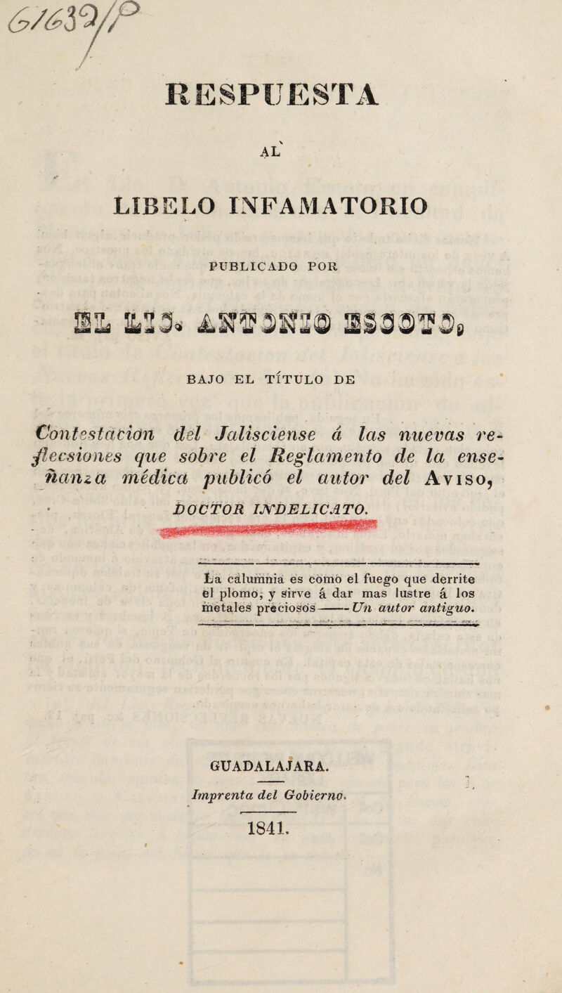 (y/^3 9/7 RESPUESTA AL LÍBELO INFAMATORIO PUBLICADO POR BAJO EL TÍTULO DE Contestación del Jalisciense á las nuevas re- jlecsiones que sobre el Reglamento de la ense¬ ñanza médica publicó el autor del Aviso9 o í) O C TOR IJYDELICA TO. La calumnia es cómo el fuego que derrite el plomo, y sirve á dar mas lustre á los metales preciosos-Un autor antiguo. GUADALAJARA, Imprenta del Gobierno. 1841.