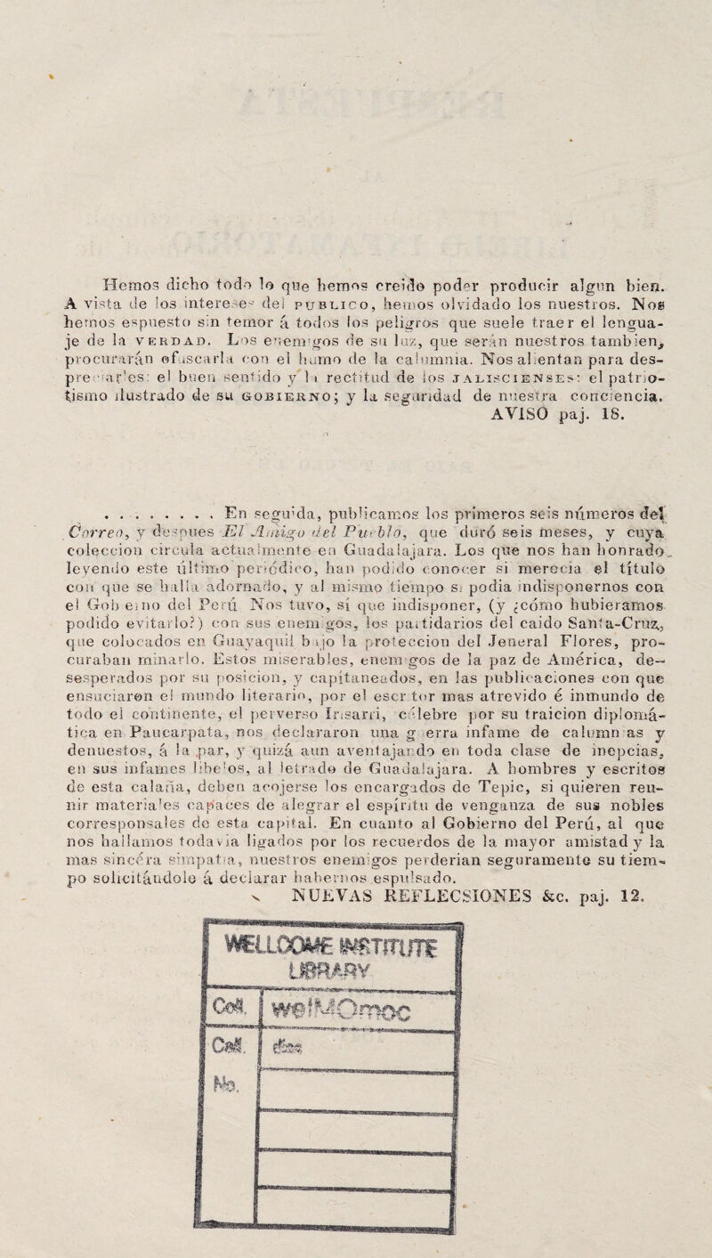 Hemos dicho todo lo que hemos creído poder producir algún bien. A vista de los interese-1 del publico, hemos olvidado ios nuestros. Nos hemos éspuesto sm temor á todos los peligros que suele traer el lengua¬ je de la verdad. Los eneramos de su luz, que serán nuestros también, procurarán ofuscarla con el hamo de la calumnia. Nos alientan para des¬ pee arles el buen sentido y'l i rectitud, de los jaliscienses: el patrio¬ tismo ilustrado de su gobierno; y la seguridad de nuestra conciencia. AVISO paj. 18. .En segmcla, publicamos los primeros seis números del Correo, y después El JL-mg-o del Pueblo, que duró seis meses, y cuya colección circula actualmente en Guadaiajara. Los que nos han honrado, leyendo este último periódico, han podido conocer si merecía el título con que se halla adornado, y al mismo tiempo S; podía indisponernos con el Goh emo del Perú Nos tuvo, sí que indisponer, (y ¿corno hubiéramos podido evitarlo?) con sus enemigos, los partidarios del caído Santa-Cruz., que colocados en Guayaquil b « jo la protección del Jeneral Flores, pro¬ curaban minarlo. Estos miserables, enemi gos de la paz de América, de¬ sesperados por su posición, y capitaneados, en las publicaciones con que ensuciaren ei mundo literario, por el escr tor mas atrevido é inmundo de todo ei continente, el perverso Irisarri, célebre por su traición diplomá¬ tica en Paucarpata, nos declararon una g erra infame de caloran as y denuestos, á la par, y quizá aun aventajando en toda clase de inepcias, en sus infames liberas, al letrado de Guadaiajara. A hombres y escritos de esta calaña, deben acojerse los encargados de Tepic, si quieren reu¬ nir materiales capaces de alegrar el espíritu de venganza de sus nobles corresponsales de esta capital. En cuanto al Gobierno del Perú, al que nos hallamos todavía ligados por los recuerdos de la mayor amistad y la mas sincera simpaba, nuestros enemigos perderían seguramente su tiem¬ po solicitándole á declarar habernos espuisado. v NUEVAS REFLECSIONES &c. paj. 12, F WEÍLOOME ¡¡.VBTSTUTf 1 LSBRARY fc5. [wf^Omoc Cal.