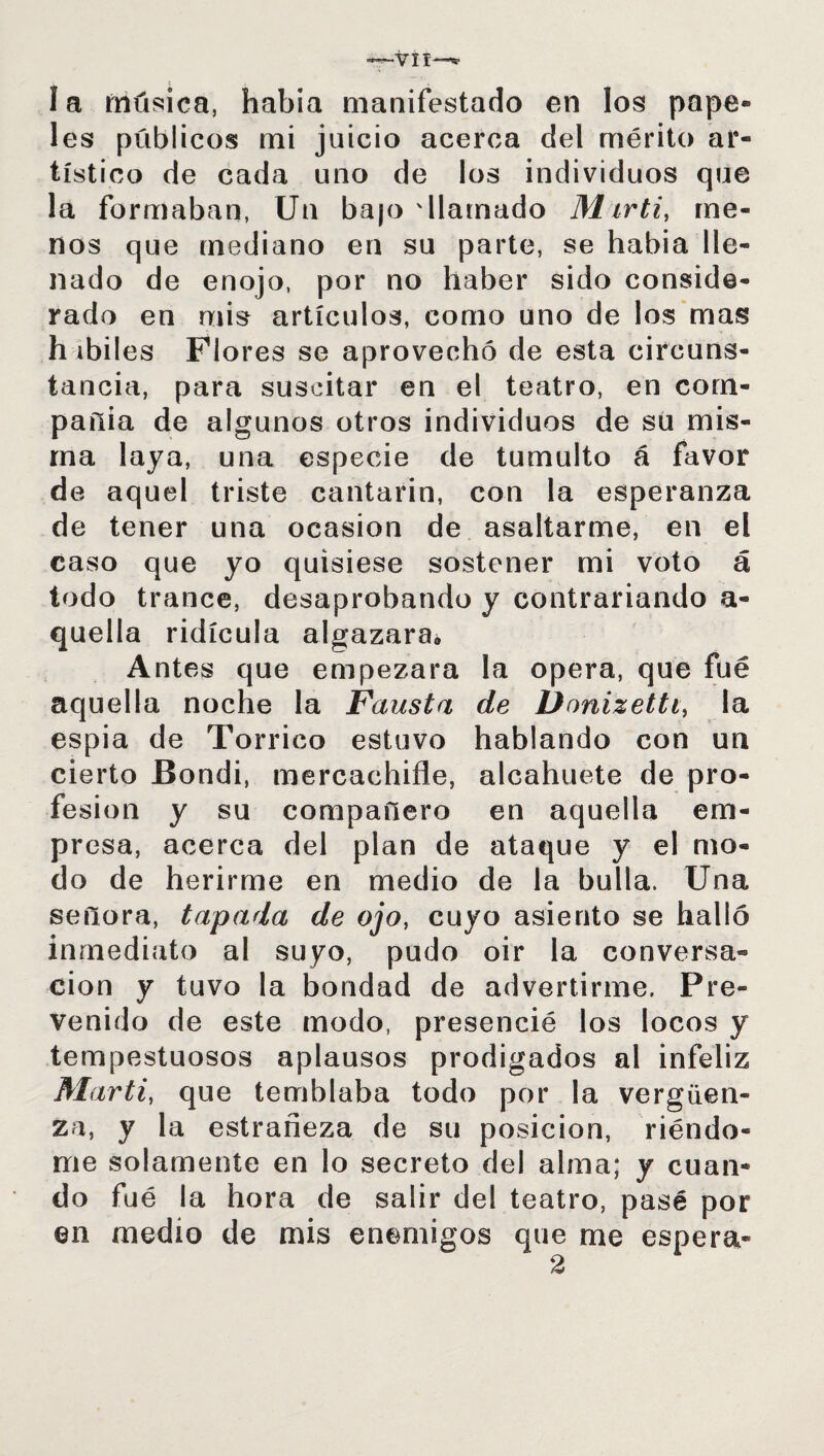 la música, había manifestado en los pape¬ les públicos mi juicio acerca del mérito ar¬ tístico de cada uno de los individuos que la formaban, Un ba|o 'llamado Marti, me¬ nos que mediano en su parte, se había lle¬ nado de enojo, por no haber sido conside¬ rado en mis artículos, como uno de los mas h ibiles Flores se aprovechó de esta circuns¬ tancia, para suscitar en el teatro, en com¬ pañía de algunos otros individuos de su mis¬ ma laya, una especie de tumulto á favor de aquel triste cantarín, con la esperanza de tener una ocasión de asaltarme, en el caso que yo quisiese sostener mi voto á todo trance, desaprobando y contrariando a- quella ridicula algazara» Antes que empezara la opera, que fué aquella noche la Fausta de Donizetti, la espia de Torneo estuvo hablando con un cierto Bondi, mercachifle, alcahuete de pro¬ fesión y su compañero en aquella em¬ presa, acerca del plan de ataque y el mo¬ do de herirme en medio de la bulla. Una señora, tapada de ojo, cuyo asiento se halló inmediato al suyo, pudo oir la conversa¬ ción y tuvo la bondad de advertirme. Pre¬ venido de este modo, presencié los locos y tempestuosos aplausos prodigados al infeliz Marti, que temblaba todo por la vergüen¬ za, y la estrañeza de su posición, riéndo¬ me solamente en lo secreto del alma; y cuan¬ do fué la hora de salir del teatro, pasé por en medio de mis enemigos que me espera-