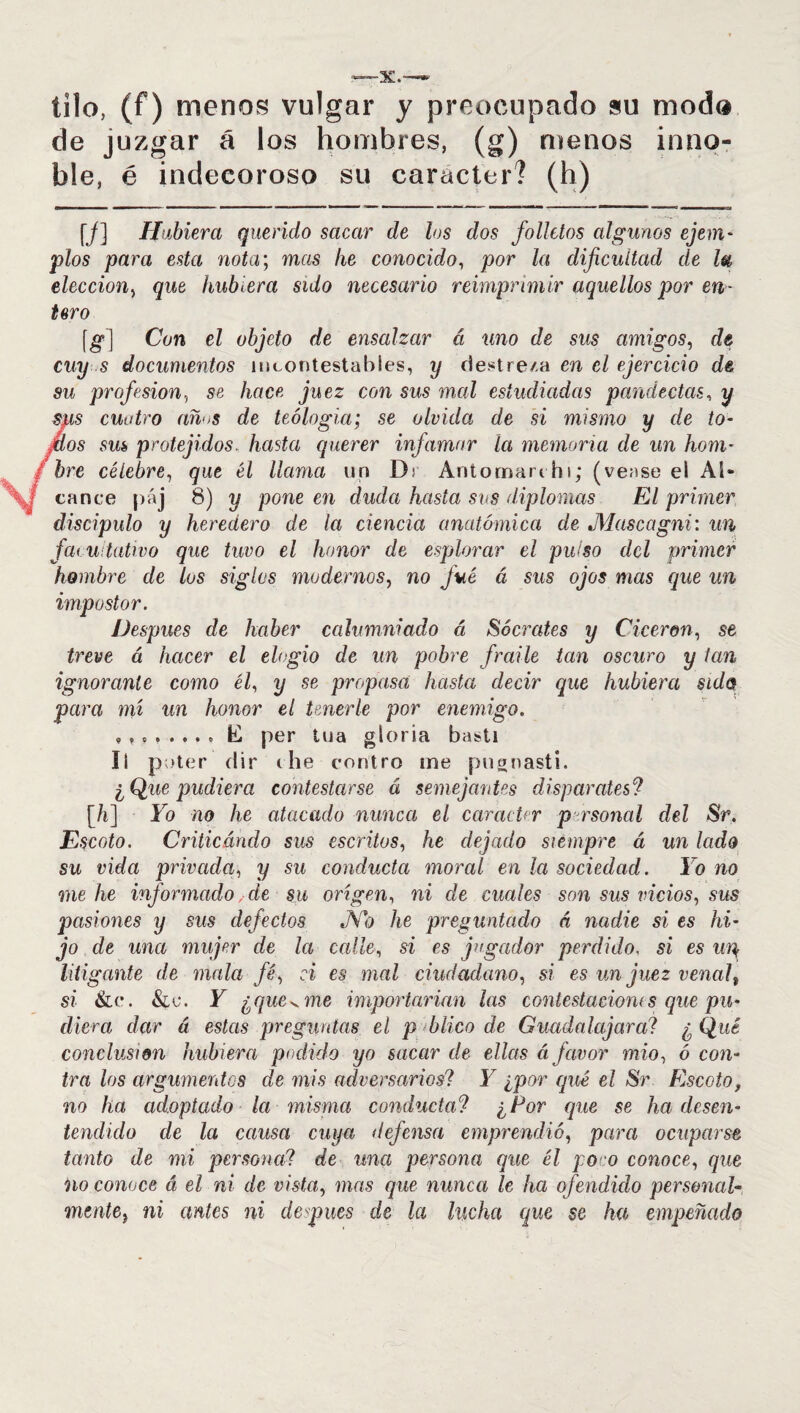 tilo, (f) menos vulgar y preocupado su modo de juzgar á los hombres, (g) menos inno¬ ble, é indecoroso su carácter? (h) [/] Hubiera querido sacar de los dos folletos algunos ejem- píos para esta nota; mas he conocido, por la dificultad de l# elección, que hubiera sido necesario reimprimir aquellos por en¬ tero [g] Con el objeto de ensalzar á uno de sus amigos, de cuy s documentos incontestables, y destre/.a en el ejercicio de su profesión, se hace juez con sus mal estudiadas pandectas, y sus cuatro am>s de teología; se olvida de si mismo y de to¬ rtas sus protejidos, hasta querer infamar la memoria de un hom¬ bre célebre, que él llama un Dr Antoman hi; (vense el Al¬ cance páj 8) y pone en duda hasta sus diplomas El primer discípulo y heredero de la ciencia anatómica de Mascagni: un facultativo que tuvo el honor de esplorar el pulso del primer hombre de los siglas modernos, no fue á sus ojos mas que un impostor. Después de haber calumniado á Sócrates y Cicerón, se treve á hacer el elogio de un pobre fraile tan oscuro y tan ignorante como él, y se propasa hasta decir que hubiera sido para mí un honor el tenerle por enemigo. per íua gloria bastí íl noter dir the contro me pugnasti. ¿Que pudiera contestarse á semejantes disparates? [/i] Yo no he atacado nunca el carácter p rsonal del Sr. Escoto. Criticando sus escritos, he dejado siempre á un lado su vida privada, y su conducta moral en la sociedad. lo no me he informado, de su origen, ni de cuales son sus vicios, sus pasiones y sus defectos Ño he preguntado á nadie si es hi¬ jo de una mujer de la calle, si es jugador perdido, si es up litigante de mala fé, ci es mal ciudadano, si es un juez venal, si &c. &e. Y ¿que v me importarían las contestaciones que pu- diera dar á estas preguntas el p blico de Guada la jara? ¿ Qué conclusión hubiera podido yo sacar de ellas á favor mió, ó con¬ tra los argumentos de mis adversarios? Y ¿por qué el Sr Escoto, no ha adoptado la misma conducta? ¿Por que se ha desen¬ tendido de la causa cuya defensa emprendió, para ocuparse tanto de mi persona? de una persona que él poco conoce, que no conoce á el ni de vista, mas que nunca le ha ofendido personal¬ mente i ni antes ni deepues de la lucha que se ha empeñado