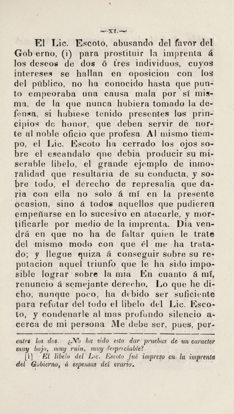 El Lie. Escoto, abusando del favor del Gob erno, (i) para prostituir la imprenta á los deseos de dos ó fres individuos, cuyos intereses se hallan en oposición con los del público, no ha conocido hasta que pun¬ to empeoraba una causa mala por sí mis¬ ma, de la que nunca hubiera tomado la de¬ fensa, si hubiese tenido presentes los prin¬ cipios de honor, que deben servir de nor¬ te al noble oficio que profesa Al mismo tiem¬ po, el Lie. Escoto ha cerrado los ojos so¬ bre el escándalo que debía producir su mi¬ serable libelo, el grande ejemplo de inmo¬ ralidad que resultaría de su conducta, y so¬ bre todo, el derecho de represalia que da¬ ría con ella no solo á mí en la presente Ocasión, sino á todos aquellos que pudieren empeñarse en lo sucesivo en atacarle, y mor¬ tificarle por medio de la imprenta. Dia ven¬ drá en que no ha de faltar quien le trate del mismo modo con que él me ha trata¬ do; y llegue quiza á conseguir sobre su re¬ putación aquel triunfo que le ha sido impo¬ sible lograr sobre la nna En cuanto á mí, renuncio á semejante derecho. Lo que he di¬ cho, aunque poco, ha debido ser suficiente para refutar del todo el libelo del Lie. Esco¬ to, y condenarle al mas profundo silencio a- cerca de mi persona Me debe ser, pues, per¬ ore los dos. ¿No ha sido esto dar pruebas de un carácter muy bajo, muy ruin, muy despreciable? [i] fíZ libelo del L»c. Escoto fué impreso en la imprenta del Gobierno, á espensas del erario*