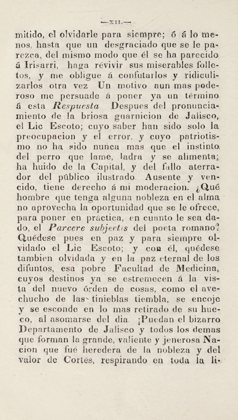 XII,-— rustido, el olvidarle para siempre; 6 á lo me¬ nos, hasta que un desgraciado que se le pa¬ rezca, del mismo modo que él se ha parecido á Irisarri, haga revivir sus miserables folle¬ tos, y me obligue á confutarlos y ridiculi¬ zarlos otra vez Un motivo aun mas pode¬ roso me persuade a poner ya un término á esta Respuesta Después del pronuncia¬ miento de la briosa guarnición de Jalisco, el Lie E scoto; cuyo saber han sido solo la preocupación y ei error, y cuyo patriotis¬ mo no ha sido nunca roas que el instinto del perro que lame, ladra y se alimenta; ha huido de la Capital, y del fe» 1!o aterra¬ dor del público ilustrado Ausente y ven¬ cido, tiene derecho á mi moderación. ¿Que hombre que tenga alguna nobleza en el alma no aprovecha la oportunidad que se le ofrece, para poner en práctica, en cuanto le sea da¬ do, el S^arcere subject^s del poeta romano? Quédese pues en paz y para siempre ol¬ vidado el Lie Escoto; y cosa él, quédese también olvidada y en la paz eternal de los difuntos, esa pobre Facultad de Medicina, cuyos destinos ya se estremecen á la vis¬ ta del nuevo orden de cosas, como el ave- chucho de !asv tinieblas tiembla, se encoje y se esconde en lo mas retirado de su hue¬ co, al asomarse del dia ¡Puedan el bizarro Departamento de Jalisco y todos Sos demás que forman la grande, valiente y jenerosa Na¬ ción que fué heredera de la nobleza y del valor de Cortés, respirando en toda la li-