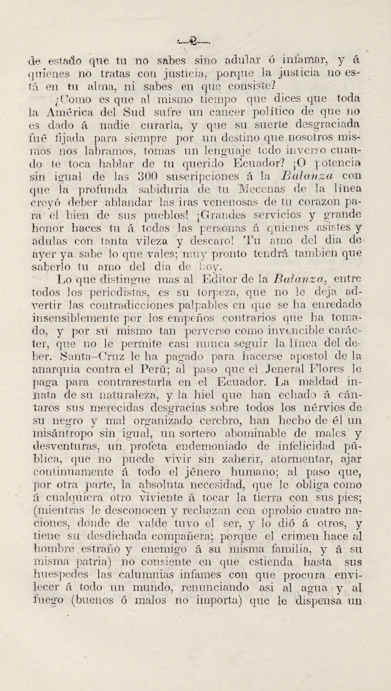 de estado que tu no sabes sino adular ó infamar, y á quienes no tratas con justicia, porque la justicia no es¬ tá en tu alma, ni sabes en que consiste? ¿Como es que al mismo tiempo que dices que toda la América del Sud sufre un cáncer político de que no es dado á nadie curarla, y que su suerte desgraciada fue fijada para siempre por un destino que nosotros mis¬ inos nos labramos, tomas un lenguaje todo inverso cuan¬ do te toca hablar de tu querido Ecuador? ¡O potencia sin igual de las 300 suscripciones á la Balanza con que la profunda sabiduría de tu Mecenas de la línea creyó deber ablandar las iras venenosas de tu corazón pa¬ ra el bien de sus pueblos! ¡Grandes servicios y grande honor haces tu á todas las personas á quienes asistes y adulas con tanta vileza y descaro! Tu amo del dia de^ ayer ya sabe lo que vales; muy pronto tendrá también que saberlo tu amo del dia de hoy. Lo que distingue mas al Editor de la Balanza, entre todos los periodistas, es su torpeza, que no le deja ad¬ vertir las contradicciones palpables en que se ha enredado insensiblemente por los empeños contrarios que ha toma¬ do, y por su mismo tan perverso como invencible carác¬ ter, que no le permite casi nunca seguir la línea del de¬ ber. Santa-Cruz le ha pagado para hacerse apóstol de la anarquía contra el Perú; al paso que el .1 eneral Flores le paga para contrarestarla en el Ecuador. La maldad in¬ nata de su naturaleza, y la hiel que han echado á cán¬ taros sus merecidas desgracias sobre todos los nervios de su negro y mal organizado cerebro, han hecho de él un misántropo sin igual, un sortero abominable de males y desventuras, un profeta endemoniado de infelicidad pú¬ blica, que no puede vivir sin zaherir, atormentar, ajar continuamente á todo el jénero humano; al paso que, por otra parte, la absoluta necesidad, que le obliga como á cualquiera otro viviente á tocar la tierra con sus pies; (mientras le desconocen y rechazan con oprobio cuatro na¬ ciones, donde de val de tuvo el ser, y lo di ó á oíros, y tiene su desdichada compañera; porque el crimen hace al hombre estraño y enemigo á su misma familia, y á su misma patria) no consiente en que estienda hasta sus huespedes las calumnias infames con que procura envi¬ lecer á todo un mundo, renunciando asi al agua y al fuego (buenos ó malos no importa) que le dispensa un