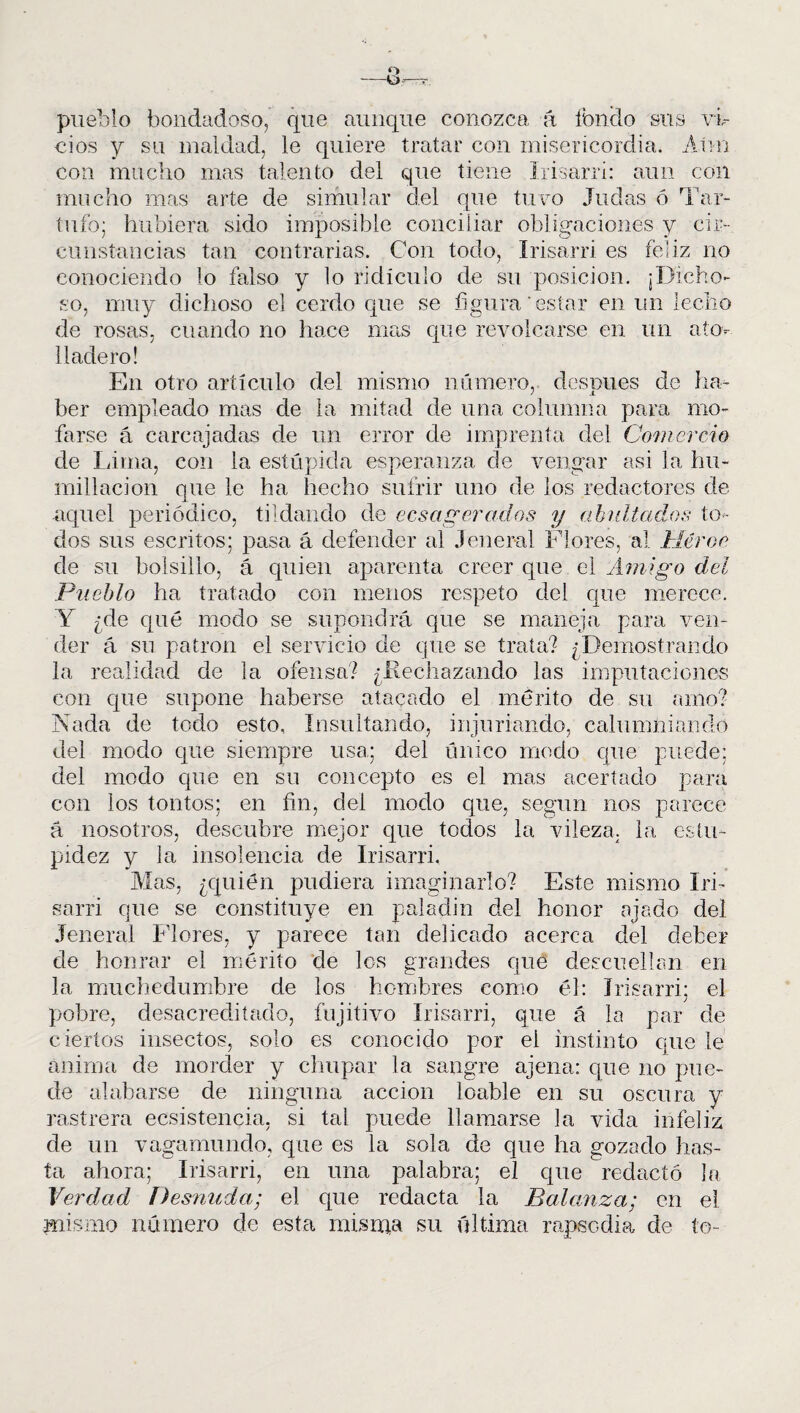 pueblo bondadoso, que aunque conozca á fondo sus vi¬ cios y su maldad, le quiere tratar con misericordia. Aún con mucho mas talento del que tiene Irisarri: aun con mucho mas arte de simular del que tuvo Judas ó Tar¬ tufo; hubiera sido imposible conciliar obligaciones y cir¬ cunstancias tan contrarias. Con todo, Irisarri es feliz no conociendo lo falso y lo ridículo de su posición. ¡Dicho¬ so, muy dichoso el cerdo que se figura estar en un lecho de rosas, cuando no hace mas que revolcarse en un ato¬ lladero! En otro artículo del mismo número, después de ha¬ ber empleado mas de la mitad de una columna para mo¬ farse á carcajadas de un error de imprenta del Comercio de Lima, con la estúpida esperanza de vengar asi la hu¬ millación que le ha hecho sufrir uno de los redactores de aquel periódico, tildando de ecsagerados y abultados to¬ dos sus escritos; pasa á defender al Jeneral Flores, al Héroe de su bolsillo, á quien aparenta creer que el Amigo del Pueblo ha tratado con menos respeto del que merece. Y ¿de qué modo se supondrá que se maneja para ven¬ der á su patrón el servicio de que se traía? ¿Demostrando la realidad de la ofensa? ¿Rechazando las imputaciones con que supone haberse atacado el mérito de su amo? Nada de todo esto, Insultando, injuriando, calumniando del modo que siempre usa; del único modo que puede; del modo que en su concepto es el mas acertado para con los tontos; en fin, del modo que, según nos parece á nosotros, descubre mejor que todos la vileza, la estu¬ pidez y la insolencia de Irisarri. Mas, ¿quién pudiera imaginarlo? Este mismo Iri¬ sarri que se constituye en paladín del honor ajado del Jeneral Flores, y parece tan delicado acerca del deber de honrar el mérito de los grandes que descuellan en la muchedumbre de los hombres como él: Irisarri; el pobre, desacreditado, fujitivo Irisarri, que á la par de ciertos insectos, solo es conocido por el instinto que le anima de morder y chupar la sangre ajena: que no pue¬ de alabarse de ninguna acción loable en su oscura y rastrera ecsistencia, si tal puede llamarse la vida infeliz de un vagamundo, que es la sola de que ha gozado has¬ ta ahora; Irisarri, en una palabra; el que redactó la Verdad Desnuda; el que redacta la Balanza; en el mismo número de esta misma su última rapsodia de te-