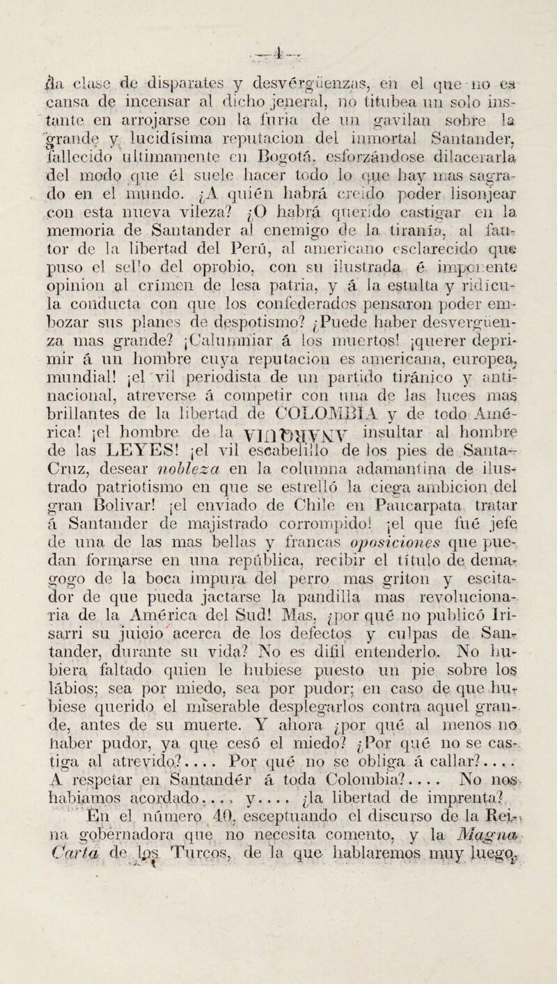 ¿La clase de disparates y desvergüenzas, en el que no es cansa de incensar al dicho jeneral, no titubea-un solo ins¬ tante en arrojarse con la furia de un gavilán sobre la grande y lucidísima reputación del inmortal Santander, fallecido últimamente en Bogotá, esforzándose dilacerarla del modo que él suele hacer todo lo que hay mas sagra¬ do en el mundo. ¿A quién habrá creído poder lisonjear con esta nueva vileza? ¿O habrá querido castigar en la memoria de Santander al enemigo de la tiranía, al fau¬ tor de la libertad del Perú, al americano esclarecido que puso el sebo del oprobio, con su ilustrada é imponente opinión al crimen de lesa patria, y á la estulta y ridicu¬ la conducta con que los confederados pensaron poder em¬ bozar sus planes de despotismo? /Puede haber desvergüen¬ za mas grande? ¡Calumniar á los muertos! ¡querer depri¬ mir á un hombre cuya reputación es americana, europea; mundial! ¡el vil periodista de un partido tiránico y anti¬ nacional, atreverse á competir con una de las luces mas brillantes de la libertad de COLOMBIA y de todo Amé¬ rica! ¡el hombre, de la VITIHVNV insultar al hombre de las LEYES! ¡el vil escabelillo de los pies de Santa- Cruz, desear nobleza en la columna adamantina de ilus¬ trado patriotismo en que se estrelló la ciega ambición del gran Bolívar! ¡el enviado de Chile en Paucarpata tratar á Santander de majistrado corrompido! ¡el que fué jefe de una de las mas bellas y francas oposiciones que pue¬ dan formarse en una república, recibir el título de dema¬ gogo de la boca impura del perro mas gritón y escita- clor de que pueda jactarse la pandilla mas revoluciona¬ ria de la América del Sud! Mas, ¿por qué no publicó Iri- sarri su juicio acerca de los defectos y culpas de San¬ tander, durante su vida? No es difii entenderlo. No hu¬ biera faltado quien le hubiese puesto un pie sobre los lábios; sea por miedo, sea por pudor; en caso de que hu¬ biese querido el miserable desplegarlos contra aquel gran¬ de, antes de su muerte. Y ahora ¿por qué al menos no haber pudor, ya que cesó el miedo? ¿Por qué no se cas¬ tiga al atrevido?.... Por qué no se obliga acallar?.... A respetar en Santander á toda Colombia?.... No nos habíamos acordado..., y.... ¿la libertad de imprenta? En el número 40, esceptuando el discurso de la Bel-, na gobernadora que no necesita comento, y la Magna Carta de Ips. Turcos, de la que- hablaremos muy luegq.
