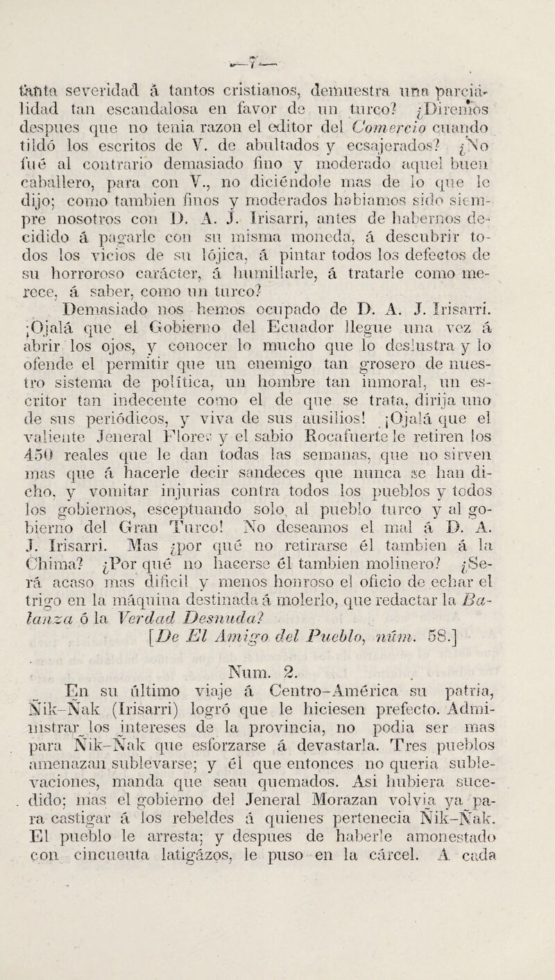 tanta severidad á tantos cristianos, demuestra una narcnú lidad tan escandalosa en favor de un turco? ¿Diremos después que no tenia razón el editor del Comercio cuando tildó los escritos de Y. de abultados y ecsajerados? ¿Y1 o fué al contrario demasiado fino y moderado aquel buen caballero, para con Y., no diciéndose mas de lo que le dijo; como también finos y moderados hablamos sido siem¬ pre nosotros con 1). A. J. Irisarri, antes de habernos de¬ cidido á payarle con su misma moneda, á descubrir to¬ dos los vicios de su lójica, á pintar todos los defectos de su horroroso carácter, á humillarle, á tratarle como me¬ rece, á saber, como un turco? Demasiado nos hemos ocupado de D. A. J. Irisarri. ¡Ojalá que el Gobierno del Ecuador llegue una vez á abrir los ojos, y conocer lo mucho que lo deslustra y lo ofende el permitir que un enemigo tan grosero de nues¬ tro sistema de política, un hombre tan inmoral, un es¬ critor tan indecente como el de que se trata, dirija uno de sus periódicos, y viva de sus ausiiios! ¡Ojalá que el valiente Jeneral Flores y el sabio Rocafiierte le retiren los 450 reales que le dan todas las semanas, que no sirven mas que á hacerle decir sandeces que nunca se han di¬ cho, y vomitar injurias contra todos los pueblos y todos los gobiernos, esceptuando solo al pueblo turco y al go¬ bierno del Gran Turco! No deseamos el mal á D. A. J. Irisarri. Mas ¿por qué no retirarse él también á la Chima? ¿Por qué no hacerse él también molinero? ¿Se¬ rá acaso mas difícil y menos honroso el oficio de echar el trigo en la máquina destinada á molerlo, que redactar la Ba¬ lanza 6 la Verdad Desmida? [De El Amigo del Pueblo, núm. 58.] Num. 2. En su. ultimo viaje á Centro-América su patria, Ñik-Ñak (Irisarri) logró que le hiciesen prefecto. Admi¬ nistráis los intereses de la provincia, no podía ser mas para Ñik-Ñak que esforzarse á devastarla. Tres pueblos amenazan sublevarse; y él que entonces no quería suble¬ vaciones, manda que seau quemados. Asi hubiera suce¬ dido; mas el gobierno del Jeneral Morazan volvía ya pa¬ ra castigar á ios rebeldes á quienes pertenecía Ñik-Ñak. El pueblo le arresta; y después de haberle amonestado con cincuenta latigazos, le puso en la cárcel. A cada