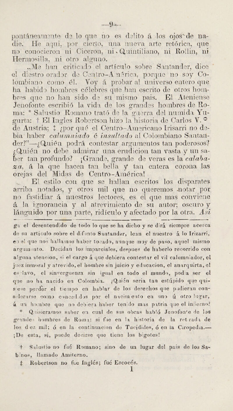 pontáiieamsnte- ds lo que no es delito á los ojos de na¬ die. He aquí, por cierto, una nueva arte retórica, que no conocieron ni Cicerón, ni > Quintiliano, ni Roilin, ni Hermosilla, ni otro alguno. „Me han criticado el artículo sobre Santander, dice el diestro orador do Centro-Á nerica, porque no soy Co¬ lombiano como él. Voy á probar al universo entero que ha habido hombres célebres que han escrito de otros hom¬ bres que no han sido de su mismo pais. El Ateniense Jenofonte escribió la vida de los grandes hombres de Ro- i._) ma: * Salustio Romano trató de la guerra del munida Yu¬ garía: t El ingles Robertson hizo la historia de Carlos Y. ° de Austria; í ¿por qué el Centro-Americano Irisarri no de- bia haber calumniado é insultado al Colombiano Santan¬ der?”— ¿Quién podrá contestar argumentos tan poderosos? ¿Quién no debe admirar una erudición tan vasta y un sa¬ ber tan profundo? ¡Grande, grande de veras es la calaba¬ za, á la que hacen tan bella y tan entera corona las orejas del Midas de Centro-América! El estilo con que se hallan escritos los disparates arriba notados, y otros mil que no queremos -notar por no fastidiar á nuestros lectores, es el que mas conviene á la ignorancia y al atrevimiento de su autor; oscuro y lánguido por una parte, ridículo y afectado por la otra. Asi ga el desentendido de todo lo que se ha dicho y se dirá siempre acerca de su artículo sobre el difmto Santander, lean el nuestro á lo Irizarri, i e i el que nos hallamos haber tocado, aunque muy de paso, aquel mismo argumento. Decidan los imparciales, después de haberlo recorrido con alguna atención, si ei cargo á que debiera contestar el vil calumniador, el juez inmoral y atrevido, el hombre sin juicio y educación, el anarquirta, el es lavo, el sinvergüenza sin igual en todo el mundo, podía ser ei que no ha nacido en Colombia. ¿Quién seria tan estúpido que qui- s ese perder el tiempo en hablar de los derechos que pudieran con¬ siderarse como coñeed.dos por el nacen ento en uno ú otro lugar, á un hombre que no debiera haber tenido mas patria que el infierno? * Q lisieramos saber en cual de sus obras hablo Jenofonte de los grande- hombres de Roma: si fue en la hstoria de la retradx de los d ez mil; ó en la continuación de Tucídides, ó en la Ciropedia.— ¡De esta, sí, puede decirse que tiene los bigotes! t Salustio no fué Romano; sino de un lugar del pais de los Sa¬ binos, llamado Amiterno. t Robertson no fue Inglés; fué Escocés. 1
