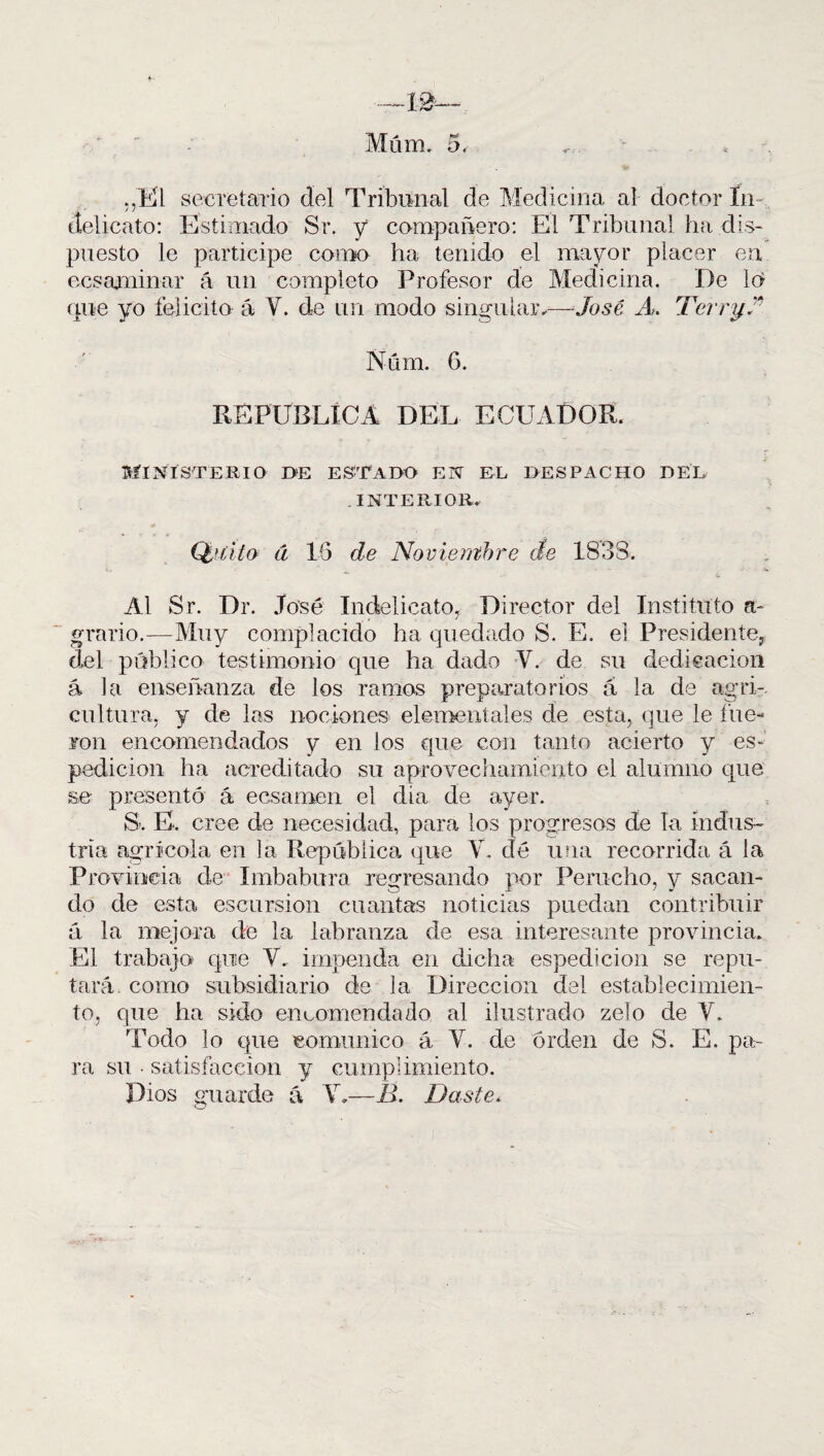 Müm. 5. <.. ,,El secretario del Tribunal de Medicina al doctor ín delicato: Estimado Sr. y compañero: El Tribunal ha dis¬ puesto le participe como ha tenido el mayor placer en ecsaminar á un completo Profesor de Medicina. De lo que yo felicito á Y. de un modo singular,—José A. TernjA REPUBLICA DEL ECUADOR. Ministerio i>e estado en el despacho del . INTERIOR. (¡tirito d 16 de Noviembre cíe 1833. Al Sr. Dr. José Indelicato, Director del Instituto a- grario.—Muy complacido ha quedado S. E. ei Presidente, del público testimonio que ha dado Y. de su dedicación á la enseñanza de los ramos preparatorios á la de agri¬ cultura, y de las nociones elementales de esta, que le fue¬ ron encomendados y en los que con tanto acierto y es- pedicion ha acreditado su aprovechamiento el alumno que se presentó á ecsamen el día de ayer. S. E-. cree de necesidad, para los progresos de la indus¬ tria agrícola en la República que Y, dé una recorrida á la Provincia de Imbabura regresando por Perucho, y sacan¬ do de esta escursion cuantas noticias puedan contribuir ú la mejora de la labranza de esa interesante provincia. El trabajo que Y. impenda en dicha espedicion se repu¬ tará como subsidiario de la Dirección del establecimien¬ to, que ha sido encomendado al ilustrado zelo de Y. Todo lo que comunico á. Y. de orden de S. E. pa¬ ra su • satisfacción y cumplimiento. Dios guarde á Y.—B. Baste.