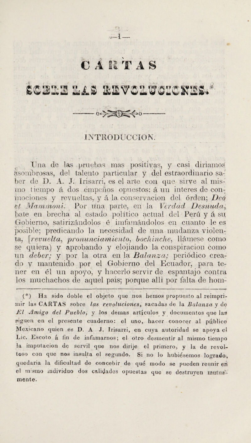 C A il T A S gessa ljls 0« »0- INTRODUCCION; Üna de las pruebas mas positivas, y casi diriamos ¿sombrosas, del talento particular y del estraordinario sa¬ ber de D. A. J. Irisarri, es el arte con que sirve al mis¬ mo tiempo á dos empeños opuestos: á un interes de con¬ mociones y revueltas, y á la conservación del orden; Dea ¡st Mam moni. Por una parte, en la Verdad Desnuda,, {late en brecha al estado político actual del Perú y á su Gobierno, satirizándolos 6 imfamándolos en cuanto le es posible; predicando la necesidad de una mudanza violen¬ ta, [revuelta, pronunciamiento, bochinche, llámese como se quiera) y aprobando y elojiando la conspiración como un deber; y por la otra en la Balanza; periódico crea¬ do y mantenido por el Gobierno del Ecuador, para te¬ ner en él un apoyo, y hacerlo servir de espantajo contra los muchachos de aquel pais; porque alli por falta de hom- (*) (*) Ha sido doble el objeto que nos hemos propuesto al reimpri¬ mir las CARTAS sobre las revoluciones, sacadas de la Balanza y de FA Amigo del Pueblo, y los demas artículos y documentos que las siguen en el presente cuaderno: el uno, hacer conocer al público Mexicano quien es D. A J. Irisarri, en cuya autoridad se apoya el Lie, Escoto á fin de infamarnos; el otro desmentir al mismo tiempo la imputación de servil que nos dirije el primero, y la de revol¬ toso con que nos insulta el segundo. Si no lo hubiésemos logrado, quedaría la dificultad de concebir de qué modo se pueden reunir en el m smo individuo dos calidades opuestas que se destruyen mutua¬ mente.
