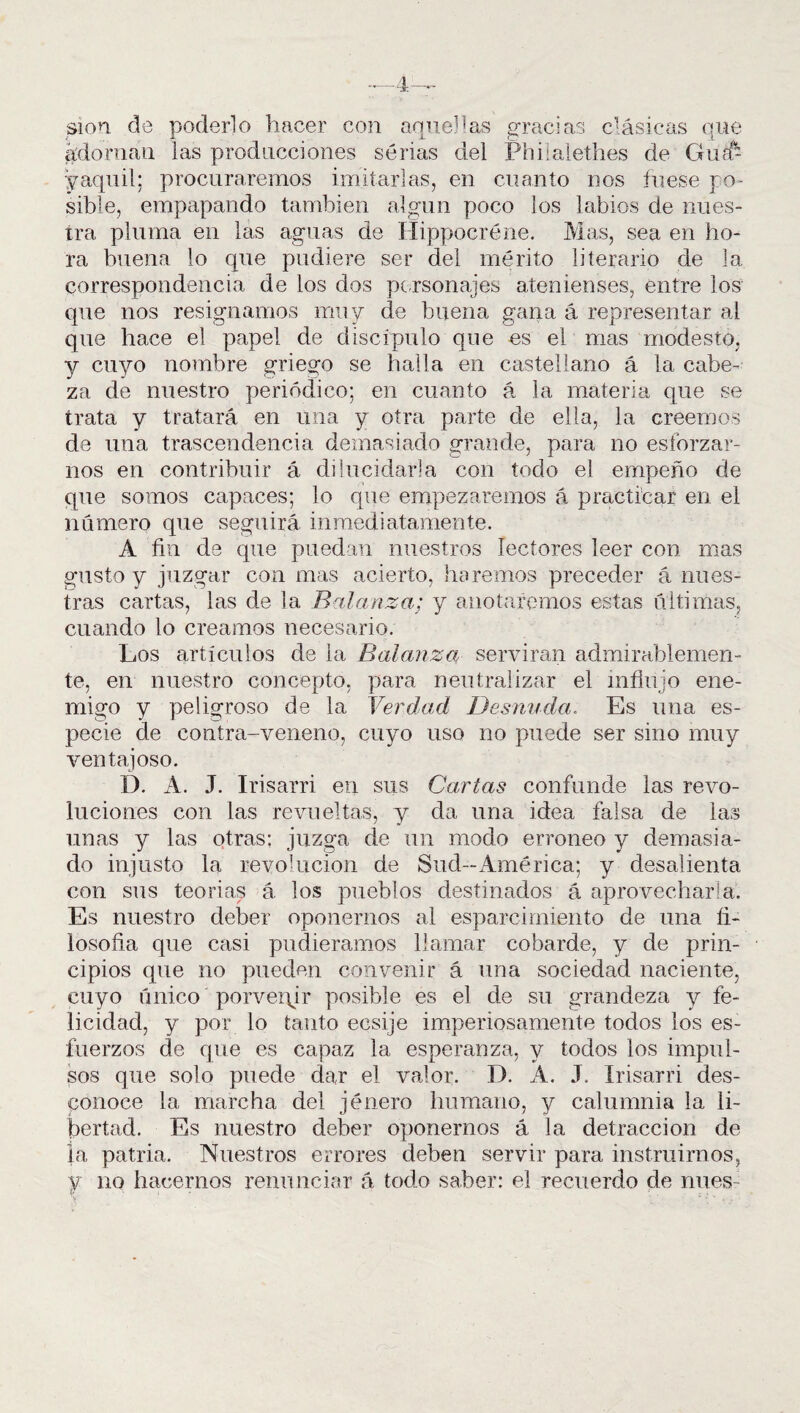 —4— sion de poderlo hacer con aquellas gracias clásicas que adornan las producciones serias del Philalethes de Gua¬ yaquil; procuraremos imitarlas, en cuanto nos fuese po¬ sible, empapando también algún poco los labios de nues¬ tra pluma en las aguas de Ilippocréne. Mas, sea en ho¬ ra buena lo que pudiere ser del mérito literario de la correspondencia de los dos personajes atenienses, entre los que nos resignamos muy de buena gana á representar al que hace el papel de discípulo que es el mas modesto, y cuyo nombre griego se baila en castellano á la cabe¬ za de nuestro periódico; en cuanto á la materia que se trata y tratará en una y otra parte de ella, la creemos de una trascendencia demasiado grande, para no esforzar¬ nos en contribuir á dilucidarla con todo el empeño de que somos capaces; lo que empezaremos á practicar en el número que seguirá inmediatamente. A fin de que puedan nuestros lectores leer con mas gusto y juzgar con mas acierto, haremos preceder á nues¬ tras cartas, las de la Balanza; y anotaremos estas últimas, cuando lo creamos necesario. Los artículos de la Balanza servirán admirablemen¬ te, en nuestro concepto, para neutralizar el influjo ene- migo y peligroso de la Verdad Desnuda. Es una es¬ pecie de contra-veneno, cuyo uso no puede ser sino muy ventajoso. I). A. J. Irisarri en sus Cartas confunde las revo¬ luciones con las revueltas, y da una idea falsa de las unas y las otras: juzga de un modo erróneo y demasia¬ do injusto la revolución de Sud-América; y desalienta con sus teorias á los pueblos destinados á aprovecharla. Es nuestro deber oponernos al esparcimiento de una fi¬ losofía que casi pudiéramos llamar cobarde, y de prin¬ cipios que no pueden convenir á una sociedad naciente, cuyo único porvepir posible es el de su grandeza y fe¬ licidad, y por lo tanto ecsije imperiosamente todos ios es¬ fuerzos de que es capaz la esperanza, y todos los impul¬ sos que solo puede dar el valor. D. A. J. Irisarri des¬ conoce la marcha del jénero humano, y calumnia la li¬ bertad. Es nuestro deber oponernos á la detracción de la patria. Nuestros errores deben servir para instruirnos, y no hacernos renunciar á todo saber: el recuerdo de núes-