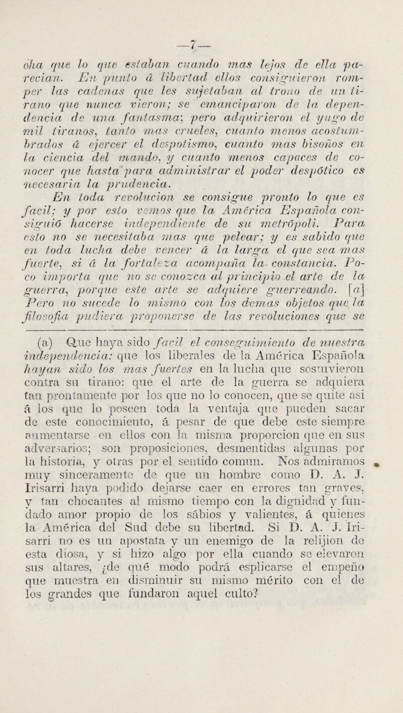 oha que lo que estaban miando mas lejos de ella pa¬ recían. En punto á libertad ellos consiguieron rom¬ per las cadenas que les sujetaban al trono de un ti¬ rano que nunca, vieron; se emanciparon de la depen¬ dencia de una fantasma; pero adquirieron el yugo de mil tiranos, tanto mas crueles, cuanto menos acostum¬ brados d ejercer el despotismo, cuanto mas bisoños en la ciencia d^el mando, y cuanto menos capaces de co¬ nocer que hasta para administrar el poder despótico es necesaria la prudencia. En toda revolución se consigue pronto lo que es fácil; y por esto vemos que la América Española con¬ siguió hacerse independiente de su metrópoli. Para esto no se necesitaba mas que pelear; y es sabido que en toda lucha debe vencer á la larga el que sea mas fuerte, si á la fortaleza acompaña la constancia. Po¬ co importa que no se conozca al principio el arte de la guerra, porque este arte se adquiere guerreando, [a] Pero no sucede lo mismo con los demas objetos que ¡a filosofa pudiera proponerse de las revoluciones que se (a) Quie haya sido fácil el conseguimiento de nuestra, independencia: que los liberales de la América Española hayan sido los mas fuertes en la lucha que sostuvieron contra su tirano: cjue el arte de la guerra se adquiera tan prontamente por los que no lo conocen, que se quite asi a los que lo poseen toda la ventaja que pueden sacar de este conocimiento, á pesar de que debe este siempre aumentarse en ellos con la misma proporción que en sus adversarios; son proposiciones, desmentidas algunas por la historia, y otras por el sentido común. Nos admiramos muy sinceramente de que un hombre como D. A. J. Irisarri haya podido dejarse caer en errores tan graves, y tan chocantes al mismo tiempo con la dignidad y fun¬ dado amor propio de los sabios y valientes, á quienes la América del Sud debe su libertad. Si D. A. J. Iri¬ sarri no es un apostata y un enemigo de la relijion de esta diosa, y si hizo algo por ella cuando se elevaron sus altares, ¿de qué modo podrá esplicarse el empeño que muestra en disminuir su mismo mérito con el de los grandes que fundaron aquel culto?