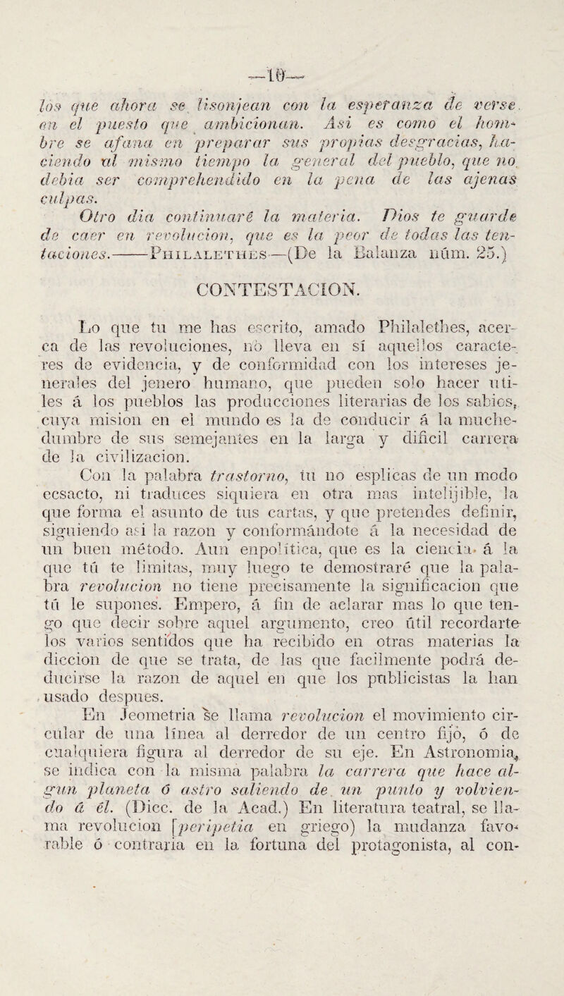 los que ahora se lisonjean con la esperanza de verse, en el puesto que ambicionan. Asi es como el hom* hre se afana en preparar sus propias desgracias, ha¬ ciendo ni mismo tiempo la general del pueblo, que no, debía ser comprehendido en la pena de las ajenas culpas. Otro día continuaré la materia. Dios te guarde de caer en revolución, que es la peor de todas las ten¬ taciones. Philalethes—(De la Balanza núm. 25.) CONTESTACION. Lo que tu me has escrito, amado Philalethes, acer¬ ca de las revoluciones, no lleva en sí aquellos caracte¬ res de evidencia, y de conformidad con los intereses je- herales del jenero humano, que pueden solo hacer úti¬ les á los pueblos las producciones literarias de los sabios,, cuya misión en el mundo es la de conducir á la muche¬ dumbre de sus semejantes en la larga y diñcil carrera de la civilización. Con la palabra trastorno, tu no esplicas de un modo ecsacto, ni traduces siquiera en otra mas intelijihle, la que forma el asunto de tus cartas, y que pretendes definir, siguiendo oí-i la razón v conformándote á la necesidad de un buen método. Aun enpolítica, que es la ciencia, á la que tú te limitas, muy luego te demostraré que la pala¬ bra revolución no tiene precisamente la significación que tú le supones. Empero, á fin de aclarar mas lo cpie ten¬ go que decir sobre aquel argumento, creo útil recordarte los varios sentidos que ha recibido en otras materias la dicción de que se trata, de las que fácilmente podrá de¬ ducirse la razón de aquel en que los publicistas la han usado después. En Jeometria se llama revolución el movimiento cir¬ cular de una línea al derredor de un centro fijo, ó de cualquiera figura al derredor de su eje. En Astronomía* se indica con la misma palabra la carrera que hace al¬ gún planeta 6 astro saliendo de un punto y volvien¬ do á él. (Dice, de la Acad.) En literatura teatral, se lla¬ ma revolución [peripetia en griego) la mudanza favo^ rabie ó contraria en la fortuna del protagonista, al con-