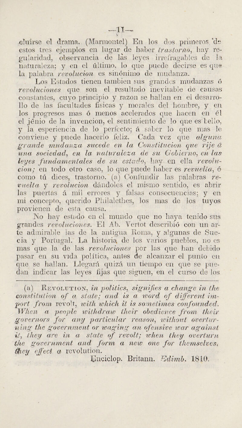 •cluírse el estos tres gu la rielad, naturaleza; drama. (Marmontel) En los dos primeros ‘de ejemplos en lugar de haber trastorno, hay re¬ observancia de las leyes irrefragables de la y en el último, lo cpie puede decirse es que la palabra revolución es sinónimo de mudanza. Los Estados tienen también sus grandes mudanzas ó revoluciones que son el resultado inevitable de causas constantes, cuyo principio y razón se hallan en el desarro¬ llo de las facultades físicas y morales del hombre, y en los progresos mas ó menos acelerados que hacen en él el jénio de la invención, el sentimiento de lo que es bello, y la esperiencia de lo perfecto; ú saber lo que mas le conviene y puede hacerlo feliz. Cada vez que alguna grande mudanza sucede en la Constitución que rije el una sociedad, en la, naturaleza de su Gobierno, en las leyes fundamentales de su estado, hay en ella revolu¬ ción; en todo otro caso, lo que puede haber es revuelta, 6 como tú dices, trastorno, (a) Confundir las palabras re¬ vuelta y revolución dándoles el mismo sentido, es abrir las puertas á mil errores y falsas consecuencias; y en mi concepto, querido Philalethes, los mas de los tuyos provienen de esta causa. No hay estado en el mundo que no haya tenido sus grandes revoluciones. El Ab. Yertot describió con un ar¬ te admirable las de la antigua liorna, y algunas de Sue¬ cia y Portugal. La historia de los varios pueblos, no es mas que la de las revoluciones por las que han debido pasar en su vida política, antes de alcanzar el punto en que se hallan. Llegará quizá un tiempo en que se pue¬ dan indicar las leyes fijas que siguen, en el curso de los (a) Revolution, in politics, signifies a change in ¿he Qonstitution of a State; and is a word of different im~ port from revo'í, witli which ii is sometimos confounded. When a people wiihdraw their ohedience from their governors for any particular reason, wilhout overtur- ning the government or waging an ofensivo war against ii, íhey are in a State of revolt; when they overturu the government and form a ñero one for themselves, iticy e.ffect a revoluíion. Lnciclop. Britann. Edirnb. 1810.