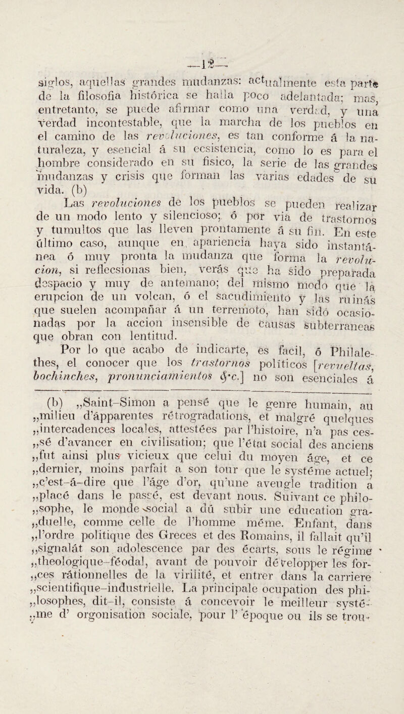 —L8—. siglos, aquellas grandes mudanzas: actUÍL|merite esfa par^ de la filosofía histórica se halla poco adelantada; mas entretanto, se puede afirmar como una verdad, y una verdad incontestable, que la marcha de los pueblos en el camino de las revoluciones, es tan conforme á la na¬ turaleza, y esencial á su ecsistencia, como lo es para el hombre considerado en su físico, la serie de las grandes mudanzas y crisis que forman las varias edades de su vida, (b) Las revoluciones de los pueblos se pueden realizar de un modo lento y silencioso; ó por viá de trastornos y tumultos que las lleven prontamente á su fin. En este último caso, aunque en. apariencia haya sido instantá¬ nea ó muy pronta la mudanza que forma la revolu¬ ción, si reflecsionas bien, verás que ha sido preparada despacio y muy de antemano; del mismo modo queda erupción de un volcan, ó el sacudimiento y las ruinas que suelen acompañar á un terremoto, han sido ocasio¬ nadas por la acción insensible de Causas subterráneas que obran con lentitud. Por lo que acabo de indicarte, es fácil, ó Phi!ate¬ dies, el conocer que los trastornos políticos [revueltas, bochinches, 'pronunciamientos cj*c.] no son esenciales á (b) „Saint-Simon a pensé que le gen re hurnain, au „milieu d’ápparentes rétrogradations, et malgré queloues ,,intercadences locales, attestées par l’histoire, n’a pas ces- „sé d’avancer en civilisation; que Pétat social des anciens „fut ainsi plus vicieux que celui du moyen áge, et ce „dernier, moins parfait a son tour que le systéme actueh „c’est-á-dire que Páge d’or, qu’une aveugle tradition a „placé dans le paseé, est devant nous. Suivant ce philo- „sophe, le monde ^social a clú subir une education gra- „duelle, comme celle de Phomrne méme. Enfant, dans „Pordre politique des Greces et des Romains, il fallait qu’il ^signalát son adolescence par des écarts, soits le régime „theologique-féodal, avant de pouvoir dé trelopper les for¬ cees rátionnelles de la virilité, et entrer dans la Garriere ,,scientifique-indiistrielle. La pri'n rápale ocupation des phi- ,,losophes, dit-il, consiste á concevoir le meilleur systé-