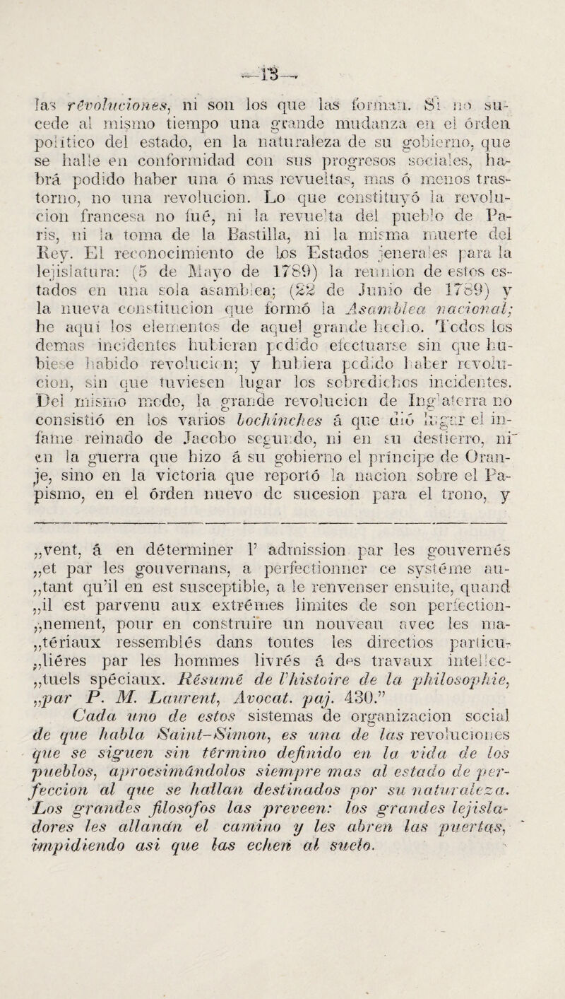 IS- Ias revoluciones, ni son los que las ib mían. Si no su¬ cede al mismo tiempo una grande mudanza en el orden político del estado, en la naturaleza de su gobierno, que se halle en conformidad con sus progresos sociales, ha¬ brá podido haber una ó mas revueltas, mas ó menos tras¬ torno, no una revolución. Lo que constituyó la revolu¬ ción francesa no íué, ni la revue1 ta del pueblo de Pa¬ rís, ni la toma de la Bastilla, ni la misma muerte del Rey. El reconocimiento de los Estados leñera es para la legislatura: (5 de Mayo de 1789) la reunión de estos es¬ tados en una sola asamblea; (22 de Junio de 1789) y la nueva constitución que formó la Asamblea nacional; he aquí los elementos de aquel grande hecho. Todos los demas incidentes hubieran pedido efectuarse sin que hu¬ biese habido revolución; y hubiera pedido haber revolu¬ ción, sin que tuviesen lugar los sobredichos incidentes. Del mismo ruedo, la grande revolución de Ing aterra no consistió en ios varios bochinches á que uiu lugar el in¬ fame reinado de Jacobo segundo, ni en su destierro, ni en la guerra que hizo á su gobierno el príncipe de Oran¬ te, sino en la victoria que reportó la nación sobre el Pa¬ pismo, en el orden nuevo de sucesión para el trono, y „vent, á en déterminer V adrnission par les gouvernés „et par les gouvernans, a perfectionner ce systéme au- ,,tant qu'il en est susceptible, a le renvenser ensuite, quand „il est parvenú aux extremes limites de son períeetion- ,,n e men t, pour en construiré un nouveau avec les ma- „téríaux resserribiés dans ton tes les directíos paríicu- ;,liéres par les hommes livrés á d<js travaux intellec- ,,tuels spéciaux. Resume de Vhistoire de la philosophie, vpar P. M. Launent, Avocat. paj. 430.” Cada uno de estos sistemas de organización social de que habla Saint-Simon, es una de las revoluciones que se siguen sin término definido en la vida de los pueblos, aprocsimándolos siempre mas al estado de per¬ fección al que se hallan destinados por su naturaleza,. Los grandes filosofes las proveen: los grandes lejisla- dores les allanan el camino y les abren las puertas, impidiendo asi que las echen al suelo.