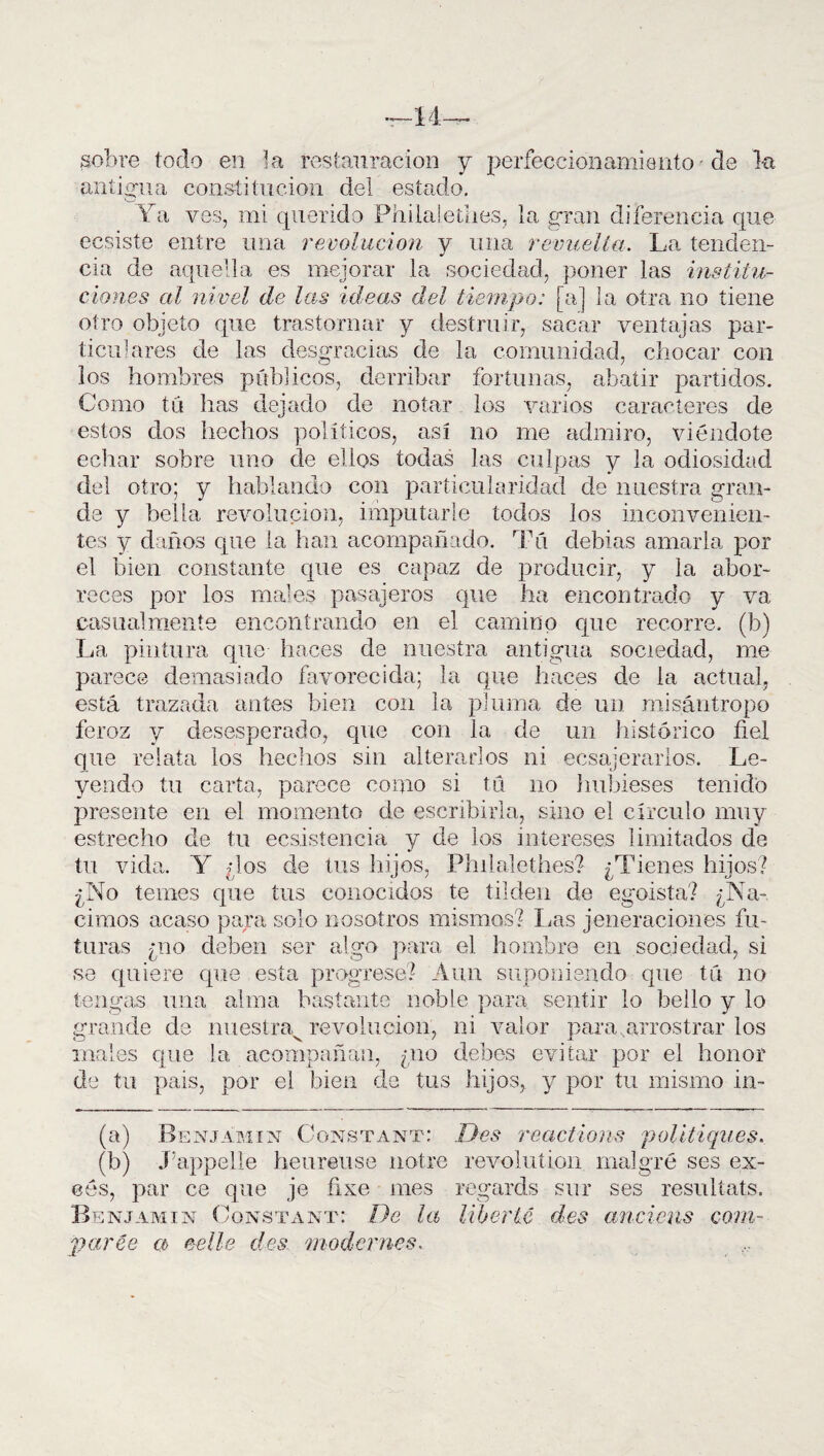 sobre tocio en la restauración y perfeccionamiento de la antigua constitución del estado. Ya ves, mi querido Philalethes, la gran diferencia que ecsiste entre una revolución y una revuelta. La tenden¬ cia de aquella es mejorar la sociedad, poner las institu¬ ciones al nivel de las ideas del tiempo: [a] la otra no tiene otro objeto que trastornar y destruir, sacar ventajas par¬ ticulares de las desgracias de la comunidad, chocar con los hombres públicos, derribar fortunas, abatir partidos. Como tú has dejado de notar los varios caracteres de estos dos hechos políticos, así no me admiro, viéndote echar sobre uno de ellos todas las culpas y la odiosidad del otro; y hablando con particularidad de nuestra gran¬ de y bella revolución, imputarle todos los inconvenien¬ tes y daños que la han acompañado. Tú debías amarla por el bien constante que es capaz de producir, y la abor¬ reces por los males pasajeros que ha encontrado y va casualmente encontrando en el camino que recorre, (b) La pintura que haces de nuestra antigua sociedad, me parece demasiado favorecida; la que haces de la actual, está trazada antes bien con la pluma de un misántropo feroz y desesperado, que con la de un histórico fiel que relata los hechos sin alterarlos ni ecsajerarlos. Le¬ yendo tu carta, parece como si tú no hubieses tenido presente en el momento de escribirla, sino el círculo muy estrecho de tu eesistencia y de los intereses limitados de tu vida. Y ¿los de tus hijos, Philalethes? ¿Tienes hijos? ¿No temes que tus conocidos te tilden de egoísta? ¿Na¬ cimos acaso para solo nosotros mismos? Las jeneraciones fu¬ turas ¿no deben ser algo para el hombre en sociedad, si se quiere que esta progrese? Aun suponiendo que tú no tengas una alma bastante noble para sentir lo bello y lo grande de nuestra^ revolución, ni valor para,arrostrar los males que la acompañan, ¿no debes evitar por el honor de tu pais, por el bien de tus hijos, y por tu mismo in- (a) Benjamín Constant: Des reactions politiques. (b) J’appelle heureuse notre revolution malgré ses ex- cés, par ce que je fixe mes regards sur ses resultáis. Benjamín Constant: De la liberté des anciens com- parce a> ce lie des modcrnes.