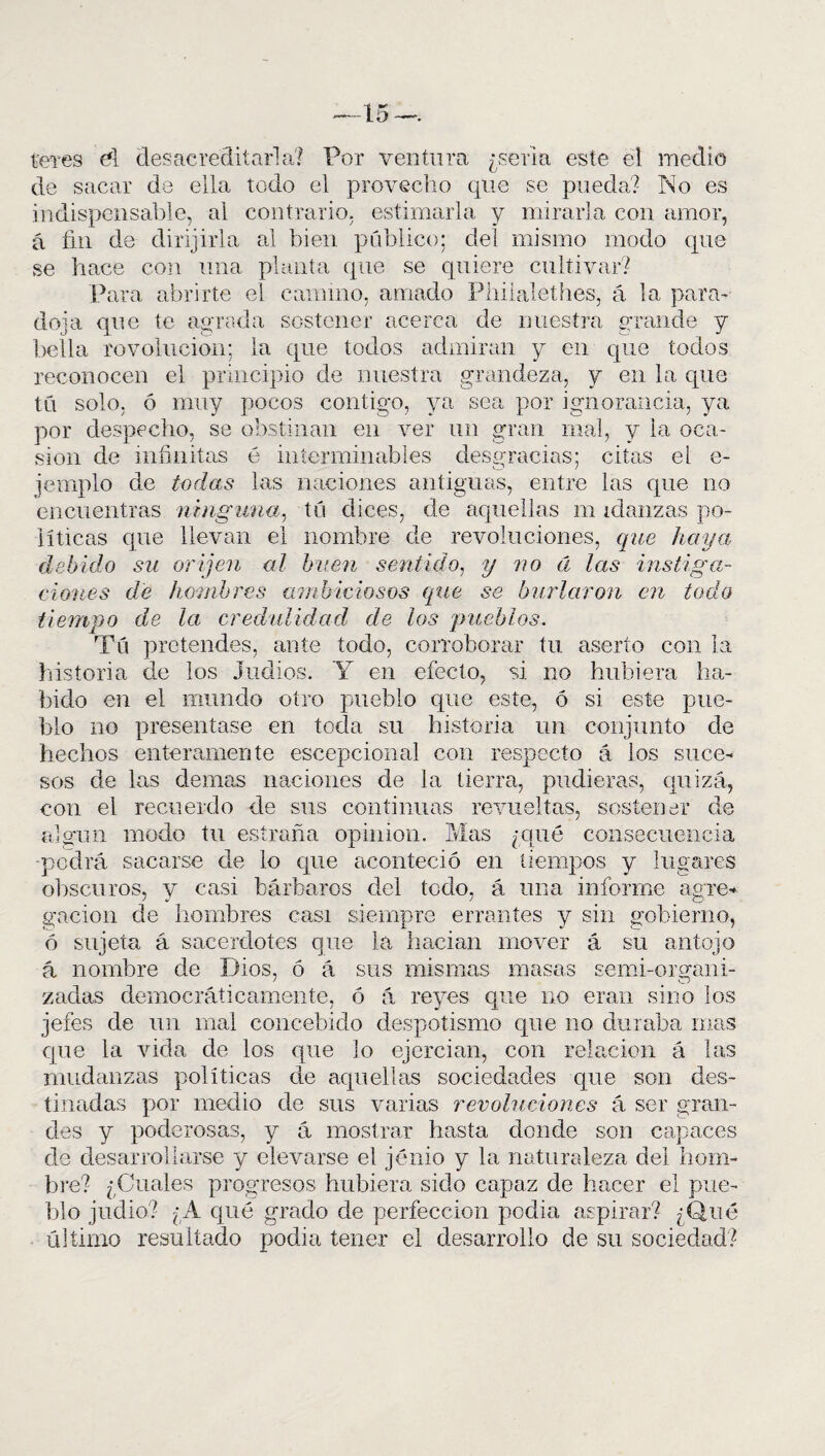 teres di desacreditarla? Por ventura ¿seria este el medio de sacar de ella todo el provecho que se pueda? No es indispensable, al contrario, estimarla y mirarla con amor, á fin de dirijirla al bien público; dei mismo modo que se hace con una planta que se quiere cultivar? Para abrirte el camino, amado Philalethes, á la para¬ doja que te agrada sostener acerca de nuestra grande y bella revolución; la que todos admiran y en que todos reconocen el principio de nuestra grandeza, y en la que tú solo, ó muy pocos contigo, ya sea por ignorancia, ya por despecho, se obstinan en ver un gran mal, y la oca¬ sión de infinitas é interminables desgracias; citas el e- jemplo de todas las naciones antiguas, entre las que no encuentras ninguna, tú dices, de aquellas m idanzas po¬ líticas que llevan el nombre de revoluciones, que haya debido su oriyen al buen sentido, y no á las instiga¬ ciones de hombres ambiciosos que se burlaron en todo tiempo de la credulidad de los pueblos. Tú pretendes, ante todo, corroborar tu aserto con la historia de los Judíos. Y en efecto, si no hubiera ha¬ bido en el mundo otro pueblo que este, ó si este pue¬ blo no presentase en toda su historia un conjunto de hechos enteramente escepcional con respecto á ios suce¬ sos de las demas naciones de la tierra, pudieras, quizá, con el recuerdo de sus continuas revueltas, sostener de algún modo tu estrada opinión. Mas ¿qué consecuencia •podrá sacarse de lo que aconteció en tiempos y lugares obscuros, y casi bárbaros del todo, á una informe agre¬ gación de hombres casi siempre errantes y sin gobierno, ó sujeta á sacerdotes que la hacían mover á su antojo á nombre de Dios, ó á sus mismas masas semi-organi- zadas democráticamente, ó á reyes que no eran sino los jefes de un mal concebido despotismo que no duraba mas que la vida de los que lo ejcrcian, con relación á las mudanzas políticas de aquellas sociedades que son des¬ tinadas por medio de sus varias revoluciones á ser gran¬ des y poderosas, y á mostrar hasta donde son capaces de desarrollarse y elevarse el jénio y la naturaleza del hom¬ bre? ¿Cuales progresos hubiera sido capaz de hacer el pue¬ blo judio? ¿A qué grado de perfección pedia aspirar? ¿Qué último resultado podía tener el desarrollo de su sociedad?