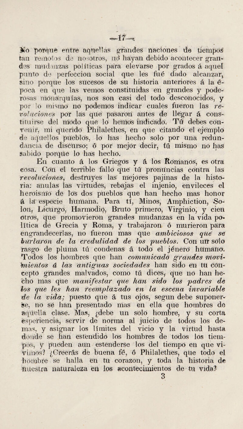 Mo porque entre aquellas grandes naciones de tiempos- tan remotos de nosotros, nd havan debido acontecer «rano des mudanzas políticas para elevarse por grados á aquel punto de perfección social que les fue dado alcanzar 3 sino porque los sucesos de su historia anteriores á la é- pocá en que las vemos constituidas en grandes y pode¬ rosas monarquías, nos son casi del todo desconocidos, y por lo mismo no podemos indicar cuales fueron las re¬ voluciones por las que pasaron antes cíe llegar á cons¬ tituirse del modo que lo hemos indicado. Tú debes con¬ venir, mi querido Philalethes, en que citando el ejemplo de aquellos pueblos, lo has hecho solo por una redun¬ dancia de discurso; ó por mejor decir, tu mismo no has sabido porque lo has hecho. En cuanto á los Griegos y á los Romanos, es otra cosa. Con el terrible fallo que tu pronuncias contra las revoluciones, destruyes las mejores pajinas de la histo¬ ria: anulas las virtudes, rebajas el injenio, envileces el heroísmo de los dos pueblos que han hecho mas honor á lú especie humaría. Para tí, Minos, Amphiction, 8o- lon3 Licurgo, Harmodio, Bruto primero, Virginio, y cien otros, que promovieron grandes mudanzas en la vida po* lítica de Grecia y Roma, y trabajaron ó murieron paira engrandecerlas, no fueron mas que ambiciosos que se burlaran de la credulidad de los pueblos. Con uh solo rasgo de pluma tú condenas á todo el jénero humano. Todos los hombres que han comunicado grandes Moví- biientos á las antiguas sociedades han sido en tu con¬ cepto grandes malvados, como tú dicesf que no han he¬ cho mas que manifestar que hurí sido los padres de los que les han reemplazado en la escena invariable de la vida; puesto que á tus ojos, según debe suponer¬ se, no se han presentado mas en ella que hombres de aquella clase. Mas, ¿debe un solo hombre, y su corta esperiencia, servir de norma al juicio de todos los de¬ mas, y asignar los límites del vicio y la virtud hasta donde se han estendido los hombres de todos los tiem¬ pos, y pueden aun estenderse los del tiempo en que vi¬ vimos? ¿Creerás de buena fe, ó Philalethes, que todo el hombre se halla en tu corazón, y toda la historia de nuestra naturaleza en los acontecimientos de tu vida?