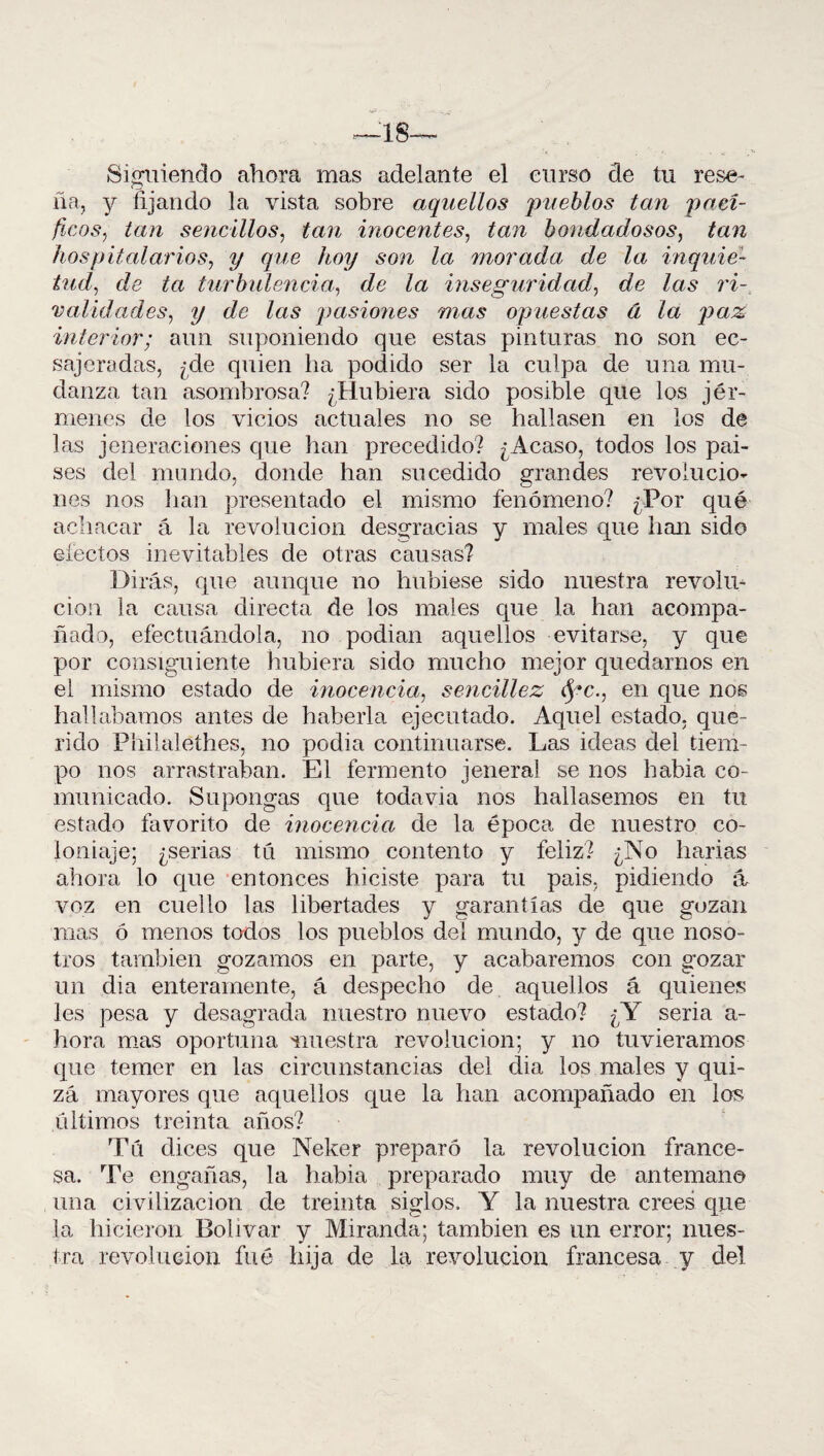 —18— Siguiendo ahora mas adelante el curso de tu rese¬ ña, y fijando la vista sobre aquellos pueblos tan pací¬ ficos^ tan sencillos, tan inocentes, tan bondadosos, tan hospitalarios, y que hoy son la morada de la inquie¬ tud, de ta turbulencia, de la inseguridad, ¿Ze Zas rZ- v alid ades, ?/ de Zas pasiones mas opuestas á la paz interior; aun suponiendo que estas pinturas no son ee- sajeradas, ¿de quien lia podido ser la culpa de una mu¬ danza tan asombrosa? ¿Hubiera sido posible que los jér- menes de los vicios actuales no se hallasen en los de las jeneraciones que han precedido? ¿Acaso, todos los pai- ses del mondo, donde han sucedido grandes revolucio¬ nes nos lian presentado el mismo fenómeno? ¿Por qué achacar á la revolución desgracias y males que han sido efectos inevitables de otras causas? Dirás, que aunque no hubiese sido nuestra revolu¬ ción la causa directa de ios males que la han acompa¬ ñado, efectuándola, no podian aquellos evitarse, y que por consiguiente hubiera sido mucho mejor quedarnos en el mismo estado de inocencia, sencillez fyc., en que nos hallábamos antes de haberla ejecutado. Aquel estado, que¬ rido Philalethes, no podía continuarse. Las ideas del tiem¬ po nos arrastraban. El fermento jeneral se nos había co¬ municado. Supongas que todavía nos hallásemos en tu estado favorito de inocencia de la época de nuestro co¬ loniaje; ¿serias tú mismo contento y feliz? ¿No liarías ahora lo que entonces hiciste para tu pais, pidiendo a voz en cuello las libertades y garantías de que gozan mas ó menos todos los pueblos deí mundo, y de que noso¬ tros también gozamos en parte, y acabaremos con gozar un dia enteramente, á despecho de aquellos á quienes les pesa y desagrada nuestro nuevo estado? ¿Y seria a- hora mas oportuna nuestra revolución; y no tuviéramos que temer en las circunstancias del dia los males y qui¬ zá mayores que aquellos que la han acompañado en los últimos treinta años? Tú dices que Neker preparó la revolución france¬ sa. Te engañas, la habia preparado muy de antemano una civilización de treinta siglos. Y la nuestra crees que la hicieron Bolívar y Miranda; también es un error; nues¬ tra revolución fué hija de la revolución francesa y del