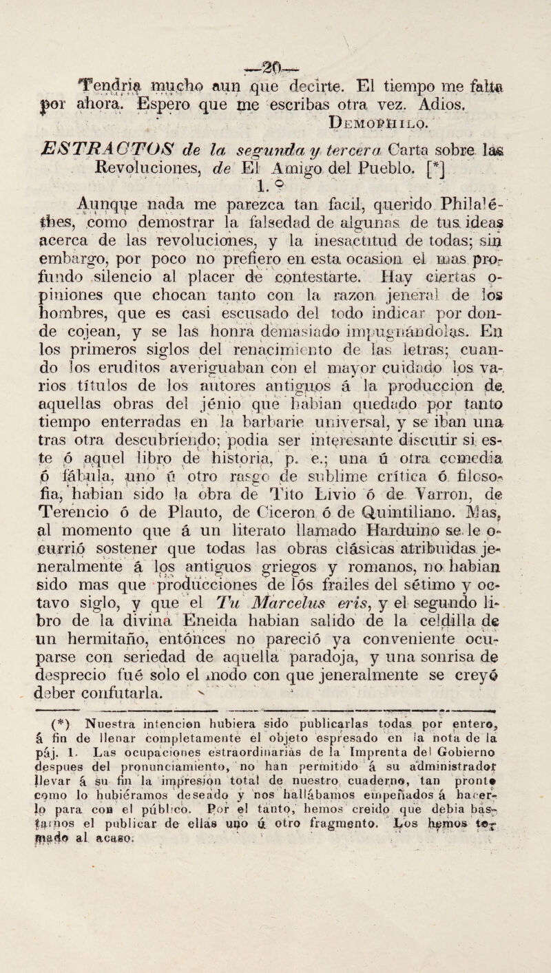 :—20.-— Tendría mucho aun que decirte. El tiempo me falta por ahora. Espero que me escribas otra vez. Adiós. Demopiiilo. JESTRACTOS de la segunda y tercera Carta sobre las Revoluciones, de El Amigo del Pueblo. [*] 1. 9  ^ ^ Aunque nada me parezca tan fácil, querido Philalé- thes, como demostrar la falsedad de algunas de tus ideas acerca de las revoluciones, y la inesactitud de todas; sin embargo, por poco no prefiero en esta ocasión el mas pro¬ fu ndo silencio al placer de contestarte. Hay ciertas o- piniones que chocan tanto con la razón jeneral de los hombres, que es casi escusado del todo indicar por don¬ de cojean, y se las honra demasiado impugnándolas. En los primeros siglos del renacimiento de las letras; cuan¬ do los eruditos averiguaban con el mayor cuidado los va¬ rios títulos de los autores antiguos á la producción de. aquellas obras del jénio que habían quedado por tanto tiempo enterradas en la barbarie universal, y se iban una tras otra descubriendo; podía ser interesante discutir si es¬ te ó aquel libro de historia, p, e.; una ú otra comedia 6 fábula, uno ú otro rasgo de sublime crítica ó filoso- fia, habían sido la obra de Tito Livio ó de Yarron, de Terencio ó de Plauto, de Cicerón ó de Quintil ian.o. 31 as, al momento que á un literato llamado Harduino se le o- currió sostener que todas las obras clásicas atribuidas je- neralmente á Iqs antiguos griegos y romanos, no habían sido mas que producciones de lós frailes del sétimo y oc¬ tavo siglo, y que el Tu Marcelas eris, y el segundo li¬ bro de la divina Eneida habian salido de la celdilla de un hermitaño, entonces no pareció ya conveniente ocu¬ parse con seriedad de aquella paradoja, y una sonrisa de desprecio fué solo el modo con que jeneralmente se creyó deber confutarla. (*) Nuestra intención hubiera sido publicarlas todas por entero, á fin de llenar completamente el objeto espresado en ¡a nota de la páj. 1. Las ocupaciones extraordinarias de la Imprenta de i Gobierno después del pronunciamiento, no han permitido á su administrador llevar á su fin la impresión total de nuestro cuaderno, tan pronto como lo hubiéramos deseado y nos hallábamos empeñados á hacer¬ lo para con el público. Por el tanto, hemos creído que debia bas~ tamos el publicar de ellas upo ú otro fragmento. Los liemos t«~ #mdo al. acaso. v