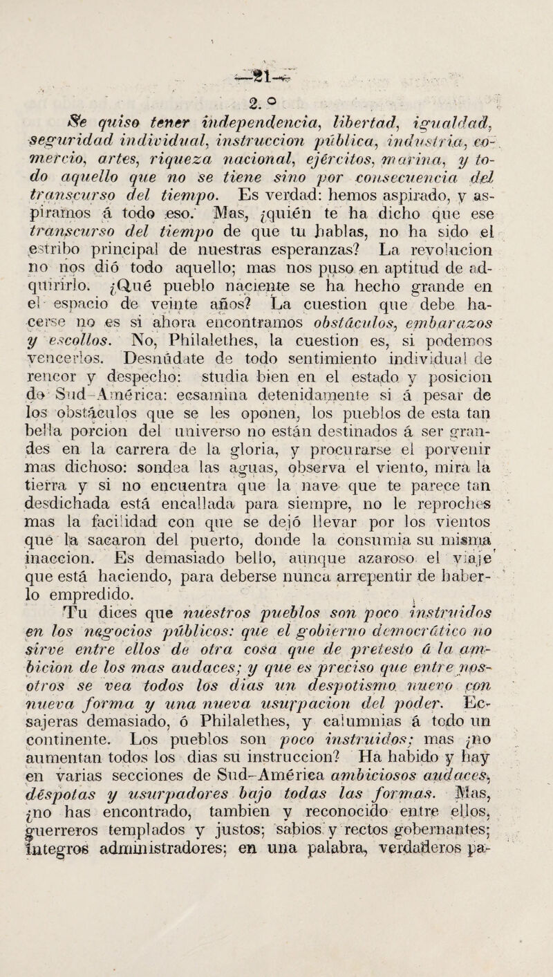 2. ° $e quiso tener independencia, libertad, igualdad, seguridad individual, instrucción pública, industria, co- mercio, artes, riqueza nacional, ejércitos, marina, y to¬ do aquello que no se tiene sino por consecuencia del transcurso del tiempo. Es verdad: hemos aspirado, y as¬ piramos á todo eso.* Mas, ¿quién te ha dicho que ese transcurso del tiempo de que tu hablas, no ha sido el estribo principal de nuestras esperanzas? La revolución, no nos dio todo aquello; mas nos puso en aptitud de ad¬ quirirlo. ¿Q,ué pueblo naciente se ha hecho grande en el espacio de veinte años? La cuestión que debe ha¬ cerse no es si ahora encontramos obstáculos, embarazos y escollos. No, Philalethes, la cuestión es, si podemos vencerlos. Desnúdate de todo sentimiento individual de rencor y despecho: studia bien en el estado y posición do Sud- Amé rica: ecsarnina detenidamente si á pesar de los obstáculos que se les oponen, los pueblos de esta tan bella porción del universo no están destinados á ser gran¬ des en la carrera de la gloria, y procurarse el porvenir mas dichoso: sondea las aguas, observa el viento, mira la tierra y si no encuentra que la nave que te parece tan desdichada está encallada para siempre, no le reproches mas la facilidad con que se dejó llevar por los vientos que la sacaron del puerto, donde la consumía su misma inacción. Es demasiado bello, aunque azaroso el viaje que está haciendo, para deberse nunca arrepentir de haber¬ lo empredido. Tu dices que nuestros pueblos son poco instruidos en los negocios públicos: que el gobierno democrático no sirve entre ellos de otra cosa que de pretesto á la am¬ bición de los mas audaces; y que es preciso que entre nos¬ otros se vea todos los dias un despotismo nuevo con nueva forma y una nueva usurpación del poder. Ec- sajeras demasiado, ó Philalethes, y calumnias á todo un continente. Los pueblos son poco instruidos: mas ¿no aumentan todos los dias su instrucción? Ha habido y hay en varias secciones de Sud-Amé rica ambiciosos audaces, déspotas y usurpadores bajo todas las formas. Mas, ¿no has encontrado, también y reconocido entre ellos, guerreros templados y justos; sabios y rectos gobernantes; íntegros administradores; en una palabra, verdaderos pa-