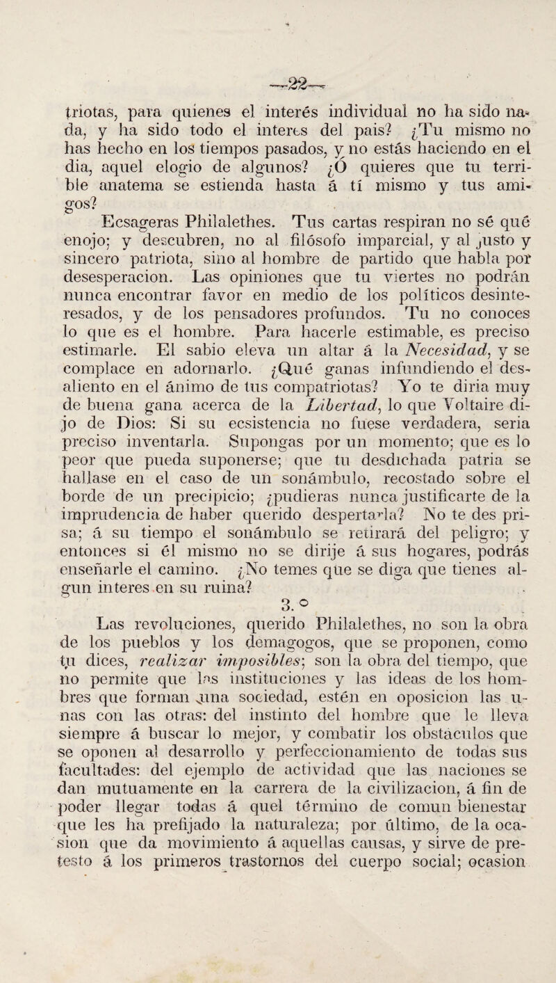 ■22- triotas, para quienes el interés individual no ha sido lia* da, y lia sido todo el interes del pais? ¿Tu mismo no has hecho en los tiempos pasados, ^no estás haciendo en el di a, aquel elogio de algunos? ¿Ó quieres que tu terri¬ ble anatema se estienda hasta á tí mismo y tus ami¬ gos? Ecsageras Philalethes. Tus cartas respiran no sé qué enojo; y descubren, no al filósofo imparcial, y al justo y sincero patriota, sino al hombre de partido que habla por desesperación. Las opiniones que tu viertes no podrán nunca encontrar favor en medio de los políticos desinte¬ resados, y de los pensadores profundos. Tu no conoces lo que es el hombre. Para hacerle estimable, es preciso estimarle. El sabio eleva un altar á la Necesidad, y se complace en adornarlo. ¿Qué ganas infundiendo el des¬ aliento en el ánimo de tus compatriotas? Yo te diría muy de buena gana acerca de la Libertad, lo que Yol taire di¬ jo de Dios: Si su ecsistencia no fuese verdadera, seria preciso inventarla. Supongas por un momento; que es lo peor que pueda suponerse; que tu desdichada patria se hallase en el caso de un sonámbulo, recostado sobre el borde de un precipicio; ¿pudieras nunca justificarte de la imprudencia de haber querido despertadla? No te des pri¬ sa; á su tiempo el sonámbulo se retirará del peligro; y entonces si él mismo no se dirije á sus hogares, podrás enseñarle el camino. ¿No temes que se diga que tienes al¬ gún interes en su ruina? 3.° Las revoluciones, querido Philalethes, no son la obra de los pueblos y los demagogos, que se proponen, como tu dices, realizar imposibles; son la obra del tiempo, que no permite que las instituciones y las ideas de los hom¬ bres que forman vuna sociedad, estén en oposición las li¬ nas con las otras: del instinto del hombre que le lleva siempre á buscar lo mejor, y combatir los obstáculos que se oponen al desarrollo y perfeccionamiento de todas sus facultades: del ejemplo de actividad que las naciones se dan mutuamente en la carrera de la civilización, á fin de poder llegar todas á quel término de común bienestar que les ha prefijado la naturaleza; por último, de la oca¬ sión que da movimiento á aquellas causas, y sirve de pre¬ testo á los primeros trastornos del cuerpo social; ocasión