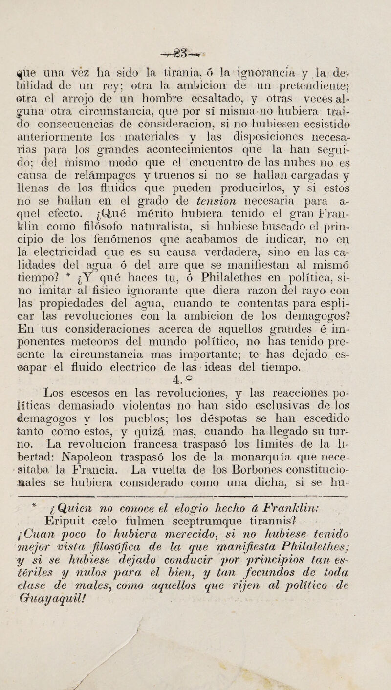 que una vez ha sido la tiranía, ó la ignorancia y la de¬ bilidad de un rey; otra la ambición de un pretendiente; otra el arrojo de un hombre ecsaltado, y otras veces al¬ guna otra circunstancia, que por sí misma no hubiera traí¬ do consecuencias de consideración, si no hubiesen ecsistido anteriormente los materiales y las disposiciones necesa¬ rias para los grandes acontecimientos que la han segui¬ do; de! mismo modo que el encuentro de las nubes no es causa de relámpagos y truenos si no se hallan cargadas y llenas de los fluidos que pueden producirlos, y si estos no se hallan en el grado de tensión necesaria para a- quel efecto. ¿Q,ué mérito hubiera tenido el gran Fran- klin como filósofo naturalista, si hubiese buscado el prin¬ cipio de los fenómenos que acabamos de indicar, no en la electricidad que es su causa verdadera, sino en las ca¬ lidades del agua ó del aire que se manifiestan al mismo tiempo? * ¿Y qué haces tu, ó Philalethes en política, si¬ no imitar al físico ignorante que diera razón del rayo con las propiedades del agua, cuando te contentas para espli- ear las revoluciones con la ambición de los demagogos? En tus consideraciones acerca de aquellos grandes é im¬ ponentes meteoros del mundo político, no has tenido pre¬ sente la circunstancia mas importante; te has dejado es¬ capar el fluido eléctrico de las ideas del tiempo. 4. ° Los escesos en las revoluciones, y las reacciones po¬ líticas demasiado violentas no han sido esclusivas de los demagogos y los pueblos; los déspotas se han escediclo tanto como estos, y quizá mas, cuando ha llegado su tur¬ no. La revolución francesa traspasó los límites de la li¬ bertad: Napoleón traspasó los de la monarquía que nece¬ sitaba la Francia. La vuelta de los Borbones constitucio¬ nales se hubiera considerado como una dicha, si se hu- l Quien no conoce el elogio hecho á Franklin: Eripuit cáelo fulmen sceptrumque tirannis? ¡Cuan poco lo hubiera merecido, si no hubiese tenido mejor vista jilosójica de la que manifiesta Philalethes; y si se hubiese dejado conducir por principios tan es¬ tériles y nulos para el bien, y tan fecundos de toda clase de males, como aquellos que rijen al político de Guayaquil!