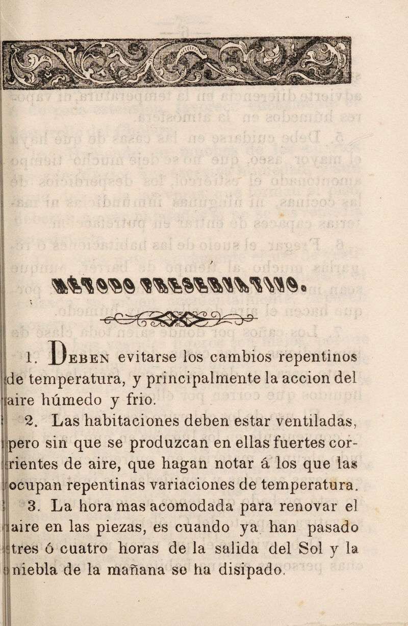 1. Deben evitarse los cambios repentinos de temperatura, y principalmente la acción del ||aire húmedo y frió. 2. Las habitaciones deben estar ventiladas, ijpero sin que se produzcan en ellas fuertes cor¬ rientes de aire, que hagan notar á los que las ocupan repentinas variaciones de temperatura. 3. La hora mas acomodada para renovar el laire en las piezas, es cuando ya han pasado Hres ó cuatro horas de la salida del Sol y la Jniebla de la mañana so ha disipado.