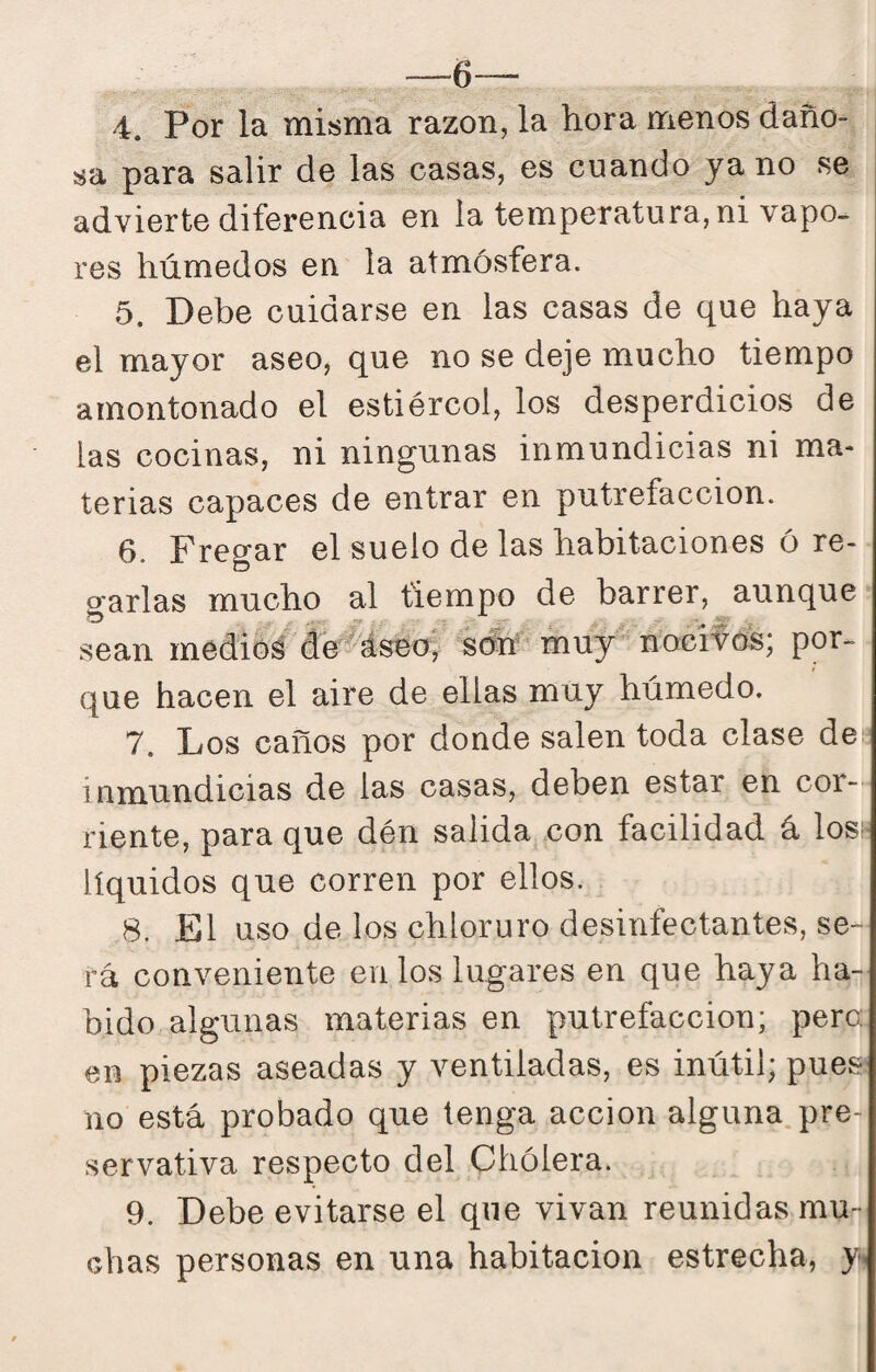—6— 4. Por la misma razón, la hora menos daño¬ sa para salir de las casas, es cuando ya no se advierte diferencia en la temperatura, ni vapo¬ res húmedos en la atmósfera. 5. Debe cuidarse en las casas de que haya el mayor aseo, que no se deje mucho tiempo amontonado el estiércol, los desperdicios de las cocinas, ni ningunas inmundicias ni ma¬ terias capaces de entrar en putrefacción. 6. Fregar el suelo de las habitaciones ó re¬ garlas mucho al tiempo de barrer, aunque sean medios de^áseo, schf muy nocif^cfe; por¬ que hacen el aire de ellas muy húmedo. 7. Los caños por donde salen toda clase des inmundicias de las casas, deben estar en cor¬ riente, para que dén salida con facilidad á loss líquidos que corren por ellos. 8. El uso de los chloruro desinfectantes, se¬ rá conveniente en los lugares en que haya ha¬ bido algunas materias en putrefacción; pero; en piezas aseadas y ventiladas, es inútil; pues no está probado que tenga acción alguna pre- servativa respecto del Chólera. 9. Debe evitarse el que vivan reunidas mu¬ chas personas en una habitación estrecha, y.