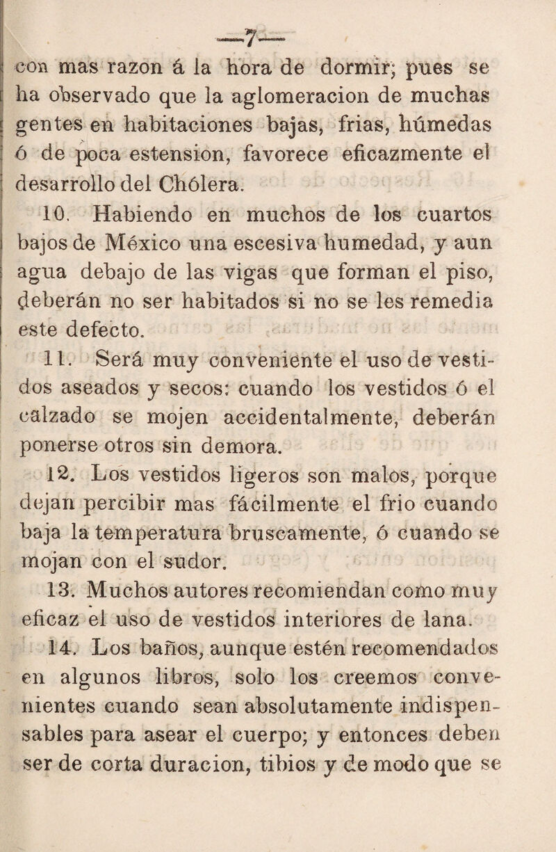 con mas razón á la hora de dormir; pues se ha observado que la aglomeración de muchas gentes en habitaciones bajas, frias, húmedas ó de poca estension, favorece eficazmente el desarrollo del Chólera. 10. Habiendo en muchos de los cuartos bajos de México una escesiva humedad, y aun agua debajo de las vigas que forman el piso, deberán no ser habitados si no se les remedia este defecto. 11. Será muy conveniente el uso de vesti¬ dos aseados y secos: cuando los vestidos ó el calzado se mojen accidentalmente, deberán ponerse otros sin demora. 12. Los vestidos ligeros son malos, porque dejan percibir mas fácilmente el frió cuando baja la temperatura bruscamente, ó cuando se mojan con el sudor. 13. Muchos autores recomiendan como muy eficaz el uso de vestidos interiores de lana. 14. Los baños, aunque estén recomendados en algunos libros, solo los creemos conve¬ nientes cuando sean absolutamente indispen¬ sables para asear el cuerpo; y entonces deben ser de corta duración, tibios y de modo que se