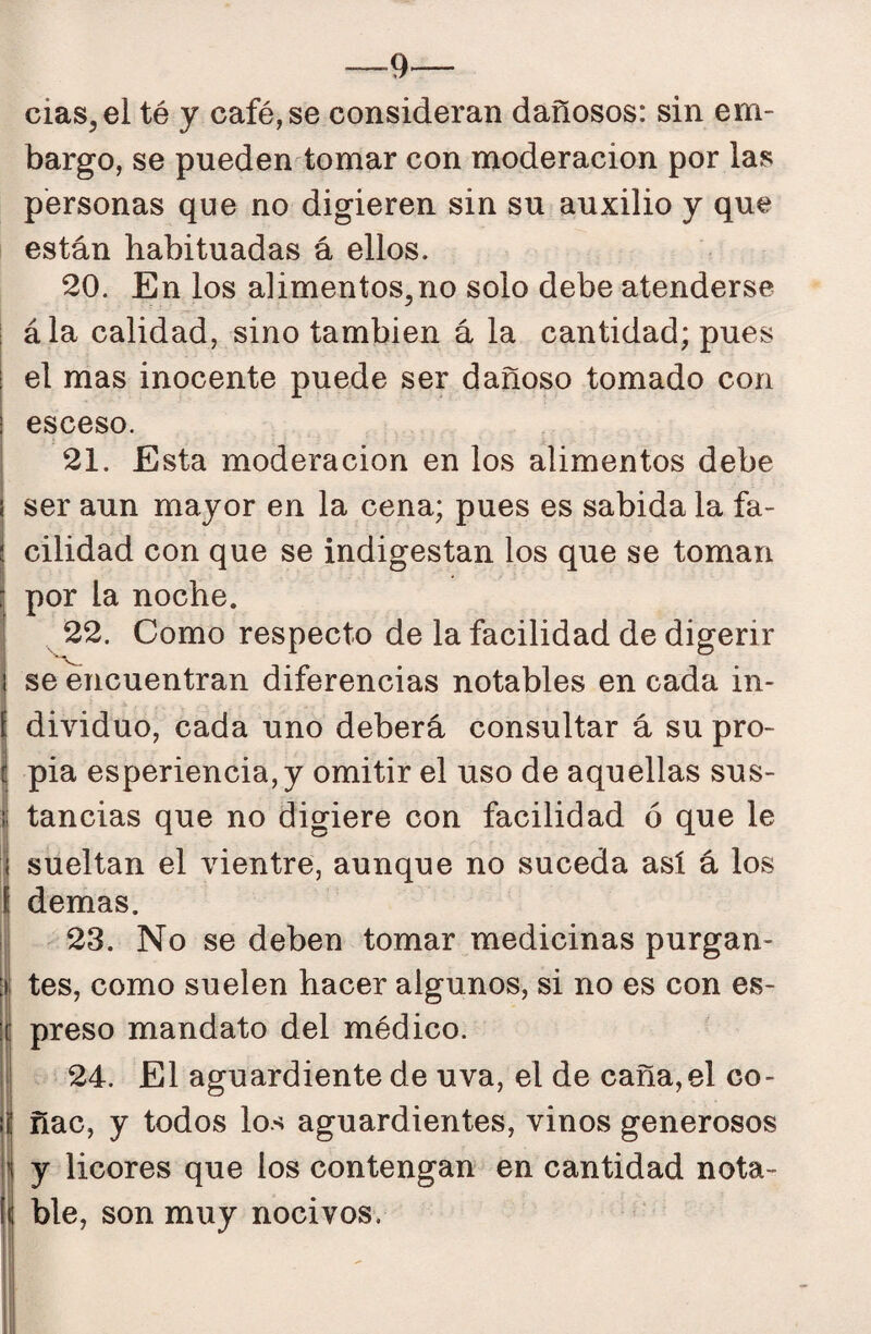 —9— cias^el té y café, se consideran dañosos: sin em¬ bargo, se pueden tomar con moderación por las personas que no digieren sin su auxilio y que están habituadas á ellos. 20. En los alimentos,no solo debe atenderse ála calidad, sino también á la cantidad; pues el mas inocente puede ser dañoso tomado con I esceso. j 21. Esta moderación en los alimentos debe I ser aun mayor en la cena; pues es sabida la fa- j cilidad con que se indigestan los que se toman I por la noche. I 22. Como respecto de la facilidad de digerir I se encuentran diferencias notables en cada in- j dividuo, cada uno deberá consultar á su pro- I pia esperiencia,y omitir el uso de aquellas sus¬ tancias que no digiere con facilidad ó que le sueltan el vientre, aunque no suceda así á los demas. 23. No se deben tomar medicinas purgan- I tes, como suelen hacer algunos, si no es con es- I preso mandato del médico. ; 24. El aguardiente de uva, el de caña, el co- í| ñac, y todos los aguardientes, vinos generosos i y licores que los contengan en cantidad nota- 1 ble, son muy nocivos.