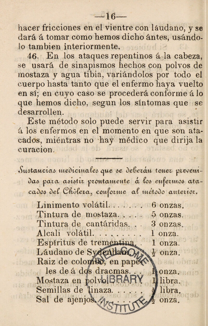 16 hacer fricciones en el vientre con láudano, y se dará á tomar como hemos dicho ántes, usándo¬ lo también interiormente, 46. En los ataques repentinos á la cabeza, se usará de sinapismos hechos con polvos de mostaza y agua tibia, variándolos por todo el cuerpo hasta tanto que el enfermo haya vuelto en sí; en cuyo caso se procederá conforme á lo que hemos dicho, según los síntomas que se desarrollen. Este método solo puede servir para asistir á los enfermos en el momento en que son ata¬ cados, miéntras no hay médico que dirija la curación. •Suótaucíaó tue()tciHafeó cjue óe Oefetáu teuez ptevetu- daó para aóiótir proutaiueute á foó eii^ezmoó ata- caDoó Def (Sfufera, coMj’oriiie af lueto^o anterior. Linimento volátil. 6 onzas. Tintura de mostaza. 5 onzas. Tintura de cantáridas. . . 3 onzas. Alcali volátil.. 1 onza. 1 onza, i onza. onza. libra. libra. onza.