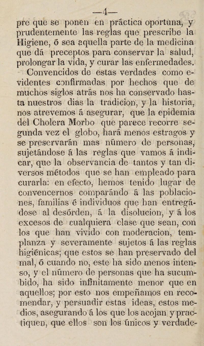 —4— pré que se ponen en práctica oportuna, y prudentemente las reglas que prescribe la Higiene, 6 sea aquella parte de la medicina que da preceptos para conservar la salud, prolongar la vida, y curar las enfermedades. Convencidos de estas verdades como e- videntes confirmadas por hechos que de muchos siglos atrás nos ha conservado has¬ ta nuestros dias la tradición, y la historia, nos atrevemos á asegurar, que la epidemia del Cholera Morbo que parece recorre se¬ gunda vez el globo, hará menos estragos y se preservarán mas numero de personas, sujetándose á las reglas que vamos á indi¬ car, que la observancia de tantos y tan di¬ versos métodos que se han empleado para curarla: en efecto, hemos tenido lugar de convencernos comparándo á las poblacio¬ nes, familias é individuos que han entregá- dose al desorden, á la disolución, y á los excesos de cualquiera clase que sean, con los que han vivido con moderación, tem¬ planza y severamente sujetos á las reglas higiénicas; que estos se han preservado del mal, 6 cuando no, este ha sido menos inten¬ so, y el número de personas que ha sucum¬ bido, ha sido infinitamente menor que en aquellos; por esto nos empeñamos en reco¬ mendar, y persuadir estas ideas, estos me¬ dios, asegurando á los que los acojan y prac¬ tiquen, que ellos son los únicos y verdade-