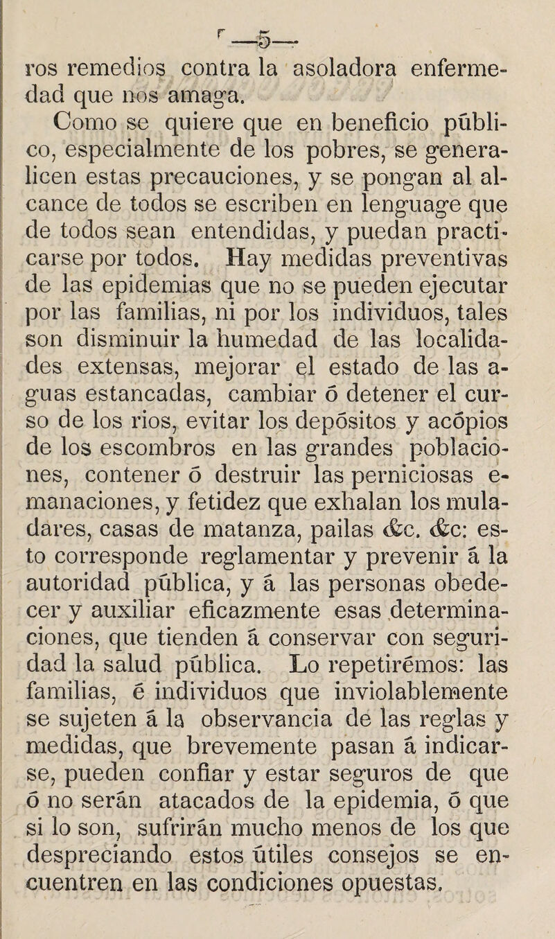 r—5— ros remedios contra la a soladora enferme¬ dad que nos amaga. Como se quiere que en beneficio públi¬ co, especialmente de los pobres, se genera¬ licen estas precauciones, y se pongan al al¬ cance de todos se escriben en lenguage que de todos sean entendidas, y puedan practi¬ carse por todos. Hay medidas preventivas de las epidemias que no se pueden ejecutar por las familias, ni por los individuos, tales son disminuir la humedad de las localida¬ des extensas, mejorar el estado de las a- guas estancadas, cambiar 6 detener el cur¬ so de los rios, evitar los depósitos y acopios de los escombros en las grandes poblacio¬ nes, contener ó destruir las perniciosas e- manaciones, y fetidez que exhalan los mula¬ dares, casas de matanza, pailas &c. es¬ to corresponde reglamentar y prevenir á la autoridad pública, y á las personas obede¬ cer y auxiliar eficazmente esas determina¬ ciones, que tienden á conservar con seguri¬ dad la salud pública. Lo repetirémos: las familias, é individuos que inviolablemente se sujeten á la observancia de las reglas y medidas, que brevemente pasan á indicar¬ se, pueden confiar y estar seguros de que ó no serán atacados de la epidemia, ó que si lo son, sufrirán mucho menos de los que despreciando estos útiles consejos se en¬ cuentren en las condiciones opuestas.