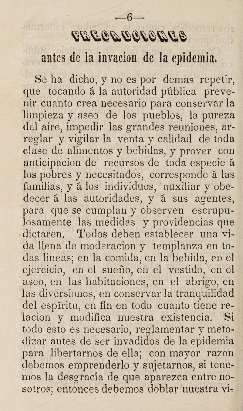 —6— antes de la invacion de la epidemia. Se ha dicho, y no es por demas repetir, que tocando á la autoridad pública preve¬ nir cuanto crea necesario para conservar la limpieza y aseo de los pueblos, la pureza del aire, impedir las grandes reuniones, ar¬ reglar y vigilar la venta y calidad de toda clase de alimentos y bebidas, y prover con anticipación de recursos de toda especie á los pobres y necesitados, corresponde á las familias, y á los individuos, auxiliar y obe¬ decer á las autoridades, y á sus agentes, para que se cumplan y observen escrupu¬ losamente las medidas y providencias que dictaren. Todos deben establecer una vi¬ da llena de moderación y templanza en to¬ das lineas; en la comida, en la bebida, en el ejercicio, en el sueño, en el vestido, en el aseo, en las habitaciones, en el abrigo, en las diversiones, en conservar la tranquilidad del espíritu, en fin en todo cuanto tiene re¬ lación y modifica nuestra existencia. Si todo esto es necesario, reglamentar y meto¬ dizar antes de ser invadidos de la epidemia para libertarnos de ella; con mayor razón debemos emprenderlo y sujetarnos, si tene¬ mos la desgracia de que aparezca entre no¬ sotros; entonces debemos doblar nuestra vi-