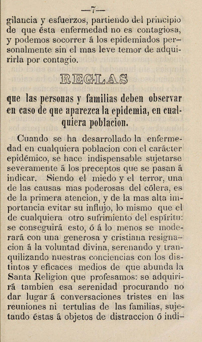 gilancia y esfuerzos, partiendo del principio de que ésta enfermedad no es contagiosa, y podemos socorrer á los epidemiados per¬ sonalmente sin el mas leve temor de adqui¬ rirla por contagio. que las personas y familias deben observar en caso de que aparezca la epidemia, en cual¬ quiera población. Cuando se ha desarrollado la enferme¬ dad en cualquiera población con el carácter epidémico, se hace indispensable sujetarse severamente á los preceptos que se pasan á indicar. Siendo el miedo y el terror, una de las causas mas poderosas del cólera, es de la primera atención, y de la mas alta im¬ portancia evitar su influjo, lo mismo que el de cualquiera otro sufrimiento del espíritu: se conseguirá esto, ó á lo menos se mode¬ rará con una g-enerosa y cristiana resigna¬ ción á la voluntad divina, serenando y tran¬ quilizando nuestras conciencias con los dis¬ tintos y eficaces medios de que abunda la Santa Religión que profesamos: se adquiri¬ rá también esa serenidad procurando no dar lug’ar á conversaciones tristes en las reuniones ni tertulias de las familias, suje¬ tando éstas á objetos de distracción ó indi-