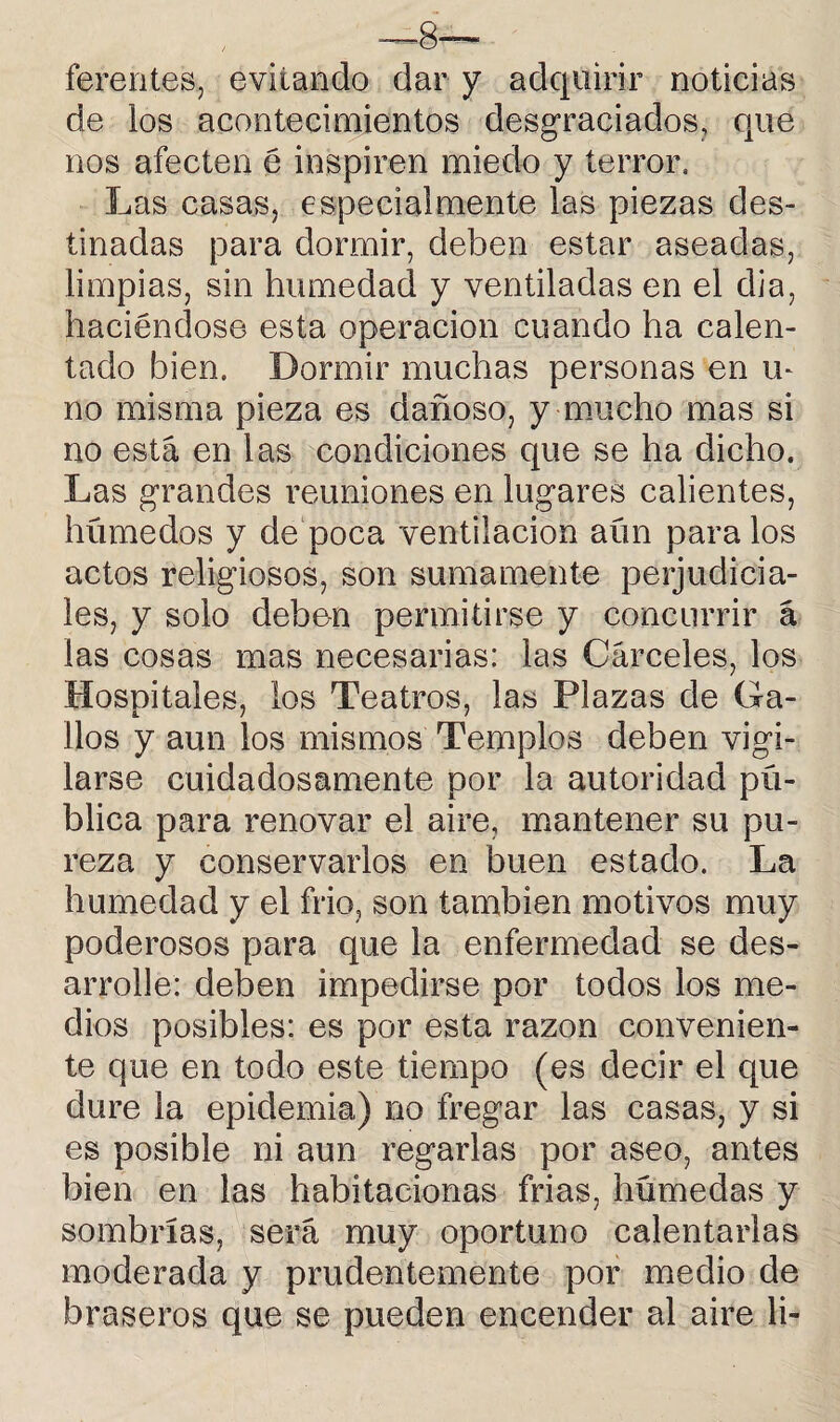 ferentes, evitando dar y adquirir noticias de los acontecimientos desgraciados, que nos afecten é inspiren miedo y terror. Las casas, especialmente las piezas des¬ tinadas para dormir, deben estar aseadas, limpias, sin humedad y ventiladas en el dia, haciéndose esta operación cuando ha calen¬ tado bien. Dormir muchas personas en m no misma pieza es dañoso, y mucho mas si no está en las condiciones que se ha dicho. Las grandes reuniones en lugares calientes, húmedos y de poca ventilación aún para los actos religiosos, son sumamente perjudicia¬ les, y solo deben permitirse y concurrir á las cosas mas necesarias: las Cárceles, los Hosnitales, los Teatros, las Plazas de Ga- líos y aun los mismos Templos deben vigi¬ larse cuidadosamente por la autoridad pú¬ blica para renovar el aire, mantener su pu¬ reza y conservarlos en buen estado. La humedad y el frió, son también motivos muy poderosos para que la enfermedad se des¬ arrolle: deben impedirse por todos los me¬ dios posibles: es por esta razón convenien¬ te que en todo este tiempo (es decir el que dure la epidemia) no fregar las casas, y si es posible ni aun regarlas por aseo, antes bien en las habitacionas frías, húmedas y sombrías, será muy oportuno calentarlas moderada y prudentemente por medio de braseros que se pueden encender al aire li-