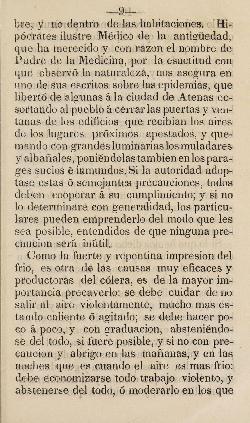 —-9— bre, y no dentro de las habitaciones. Hi¬ pócrates ilustre Médico de la antigüedad, que ha merecido y con razón el nombre de Padre de la Medicina, por la esactitud con que observó la naturaleza, nos asegura en uno de sus escritos sobre las epidemias, que libertó de algunas á la ciudad de Atenas ec- sortando al pueblo á cerrarlas puertas y ven¬ tanas de los edificios que recibían los aires de los lugares próximos apestados, y que¬ mando con grandes luminarias los muladares y albañales, poniéndolas también en los para- ges sucios é inmundos. Si la autoridad adop¬ tase estas ó semejantes precauciones, todos deben cooperar á su cumplimiento; y si no lo determinare con generalidad, los particu¬ lares pueden emprenderlo del modo que les sea posible, entendidos de que ninguna pre¬ caución será inútil. Como la fuerte y repentina impresión del frió, es otra de las causas muy eficaces y productoras del cólera, es de la mayor im¬ portancia precaverlo: se debe cuidar de no salir al aire violentamente, mucho mas es¬ tando caliente ó agitado; se debe hacer po¬ co á poco, y con graduación, absteniéndo¬ se del todo, si fuere posible, y si no con pre¬ caución y abrigo en las mañanas, y en las noches que es cuando el aire es mas frió: debe economizarse todo trabajo violento, y abstenerse del todo, ó moderarlo en los que