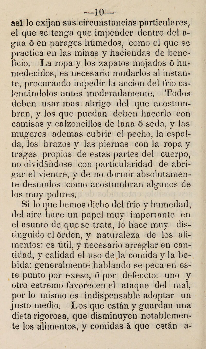 —10— así lo exijan sus circunstancias particulares, el que se tenga que impender dentro del a- gua ó en parages húmedos, como el que se practica en las minas y haciendas de bene¬ ficio. La ropa y los zapatos mojados ó hu¬ medecidos, es necesario mudarlos al instan¬ te, procurando impedir la acción del frió ca¬ lentándolos antes moderadamente. Todos deben usar mas abrigo del que acostum¬ bran, y los que puedan deben hacerlo con camisas y calzoncillos de lana ó seda, y las mugeres ademas cubrir el pecho, la espal¬ da, los brazos y las piernas con la ropa y trages propios de estas partes del cuerpo, no olvidándose con particularidad de abri¬ gar el vientre, y de no dormir absolutamen¬ te desnudos como acostumbran algunos de los muy pobres. Si lo que hemos dicho del frió y humedad, del aire hace un papel muy importante en el asunto de que se trata, lo hace muy dis¬ tinguido el orden, y naturaleza de los ali¬ mentos: es útil, y necesario arreglar en can¬ tidad, y calidad el uso de la comida y la be¬ bida: generalmente hablando se peca en es¬ te punto por exeso, 5 por defeccto: uno y otro estremo favorecen el ataque del mal, por lo mismo es indispensable adoptar un justo medio. Los que están y guardan una dieta rigorosa, que disminuyen notablemen¬ te los alimentos, y comidas á que están a-