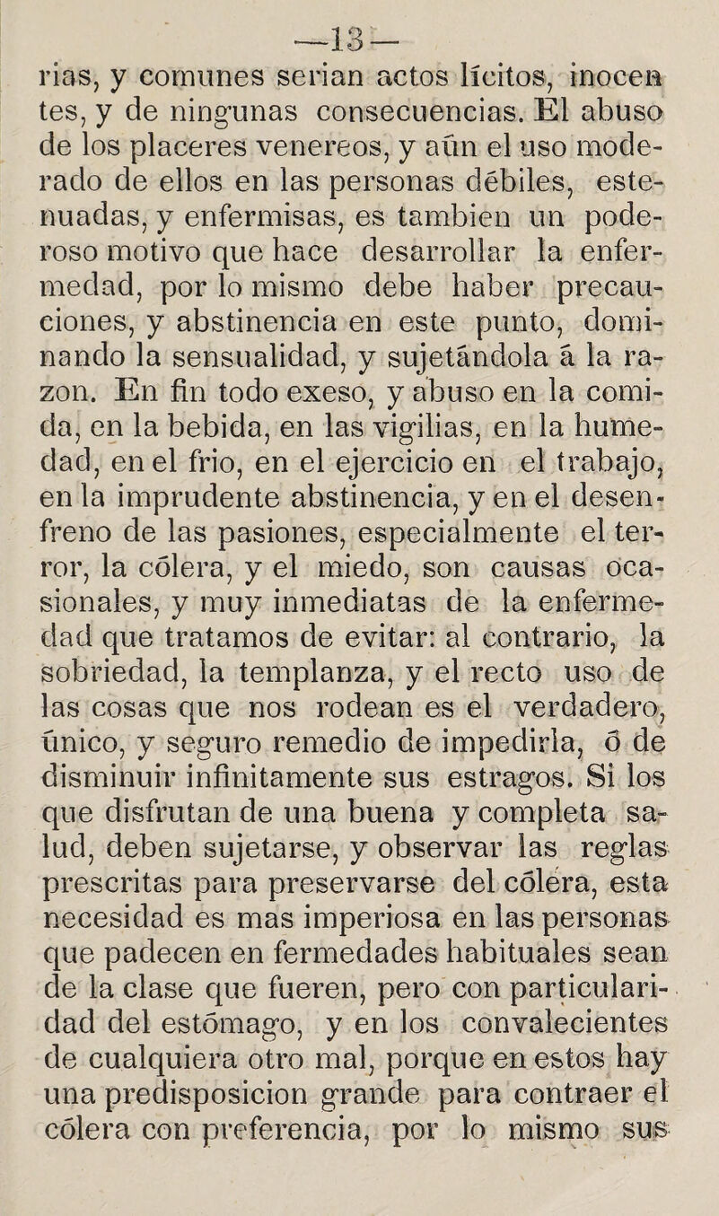 —13- rias, y comunes serian actos lícitos, inocen tes, y de ningunas consecuencias. El abuso de los placeres venereos, y aún el uso mode¬ rado de ellos en las personas débiles, este- nuadas, y enfermisas, es también un pode¬ roso motivo que hace desarrollar la enfer¬ medad, por lo mismo debe haber precau¬ ciones, y abstinencia en este punto, domi¬ nando la sensualidad, y sujetándola á la ra¬ zón. En fin todo exeso, y abuso en la comi¬ da, en la bebida, en las vigilias, en la hume¬ dad, en el frió, en el ejercicio en el trabajo, en la imprudente abstinencia, y en el desen¬ freno de las pasiones, especialmente el ter¬ ror, la cólera, y el miedo, son causas oca¬ sionales, y muy inmediatas de la enferme¬ dad que tratamos de evitar: al contrario, la sobriedad, la templanza, y el recto uso de las cosas que nos rodean es el verdadero, ünico, y seguro remedio de impedirla, 6 de disminuir infinitamente sus estragos. Si los que disfrutan de una buena y completa sa¬ lud, deben sujetarse, y observar las reglas prescritas para preservarse del cólera, esta necesidad es mas imperiosa en las personas que padecen en fermedades habituales sean de la clase que fueren, pero con particulari¬ dad del estómago, y en los convalecientes de cualquiera otro mal, porque en estos hay una predisposición grande para contraer el cólera con preferencia, por lo mismo sus