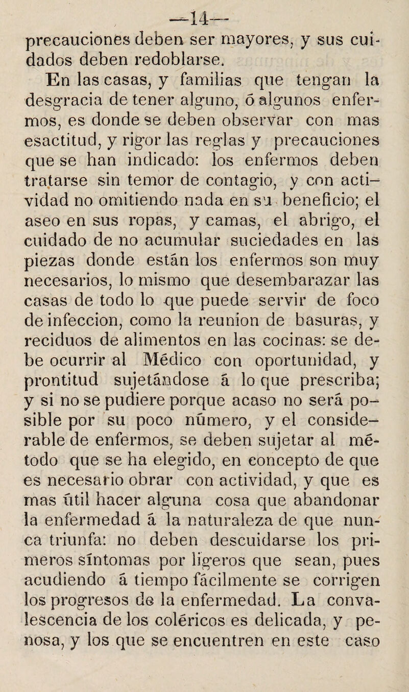 —Im¬ precauciones deben ser mayores, y sus cui¬ dados deben redoblarse. En las casas, y familias que tengan la desgracia de tener alguno, 6 algunos enfer¬ mos, es donde se deben observar con mas esactitud, y rigor las reglas y precauciones que se han indicado: los enfermos deben tratarse sin temor de contagio, y con acti¬ vidad no omitiendo nada en su beneficio; el aseo en sus ropas, y camas, el abrigo, el cuidado de no acumular suciedades en las piezas donde están los enfermos son muy necesarios, lo mismo que desembarazar las casas de todo lo que puede servir de foco de infección, como la reunión de basuras, y reciduos de alimentos en las cocinas: se de¬ be ocurrir al Médico con oportunidad, y prontitud sujetándose á lo que prescriba; y si no se pudiere porque acaso no será po¬ sible por su poco número, y el conside¬ rable de enfermos, se deben sujetar al mé¬ todo que se ha elegido, en concepto de que es necesario obrar con actividad, y que es mas útil hacer alguna cosa que abandonar la enfermedad á la naturaleza de que nun¬ ca triunfa: no deben descuidarse los pri¬ meros síntomas por ligeros que sean, pues acudiendo á tiempo fácilmente se corrigen los progresos de la enfermedad. La conva- lescencia de los coléricos es delicada, y pe¬ nosa, y los que se encuentren en este caso