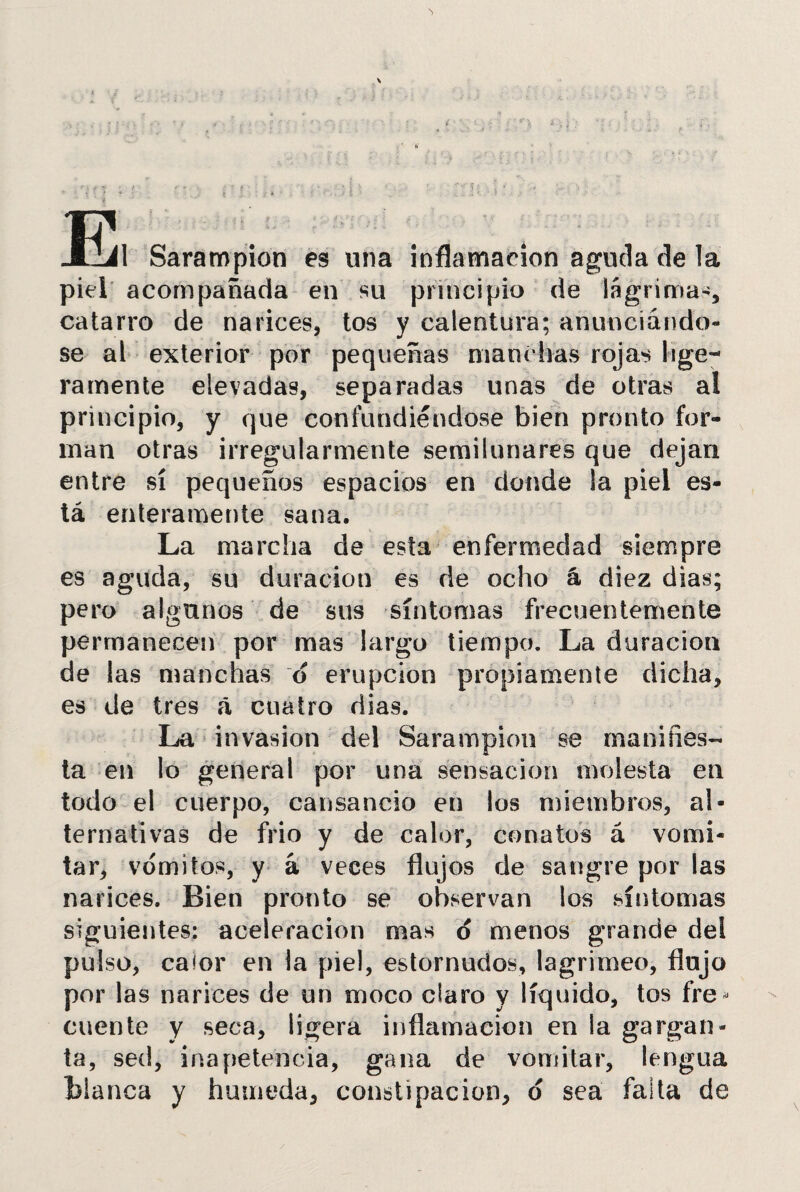 El Sarampión es una inflamación aguda de la piel acompañada en su principio de lágrima-, catarro de narices, tos y calentura; anunciándo¬ se al exterior por pequeñas manchas rojas lige¬ ramente elevadas, separadas unas de otras al principio, y que confundiéndose bien pronto for¬ man otras irregularmente semilunares que dejan entre sí pequeños espacios en donde la piel es¬ tá enteramente sana. La marcha de esta enfermedad siempre es aguda, su duración es de ocho á diez dias; pero algunos de sus síntomas frecuentemente permanecen por mas largo tiempo. La duración de las manchas o erupción propiamente dicha, es de tres á cuatro dias. La invasión del Sarampión se manifies¬ ta en lo general por una sensación molesta en todo el cuerpo, cansancio en los miembros, al¬ ternativas de frió y de calor, conatos á vomi¬ tar, vomites, y á veces flujos de sangre por las narices. Bien pronto se observan los síntomas siguientes: aceleración mas o menos grande del pulso, caíor en la piel, estornudos, lagrimeo, flojo por las narices de un moco claro y líquido, tos fre* cuente y seca, ligera inflamación en la gargan¬ ta, sed, inapetencia, gana de vomitar, lengua fcianca y húmeda, constipación, ó sea faíta de