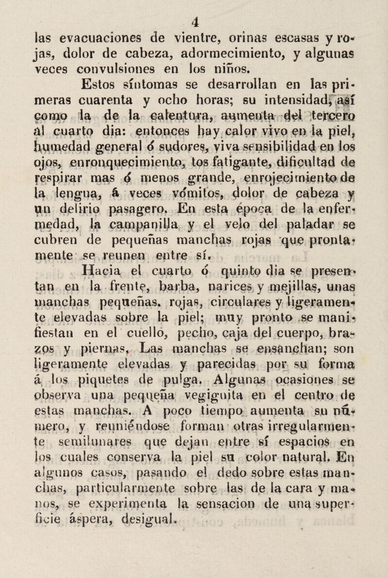 las evacuaciones de vientre, orinas escasas y ro¬ jas, dolor de cabeza, adormecimiento, y algunas veces convulsiones en los niños. Estos síntomas se desarrollan en las pri¬ meras cuarenta y ocho horas; su intensidad^ como la de la calentura, aumenta eM tercera al cuarto dia: entonces hay calor vivo en la piel, humedad general o sudores, viva sensibilidad en los ojos, enronquecimiento, tos fatigante, dificultad de respirar mas ó menos grande, enrojecimiento de la lengua, á veces vómitos, dolor de cabeza y un delirio pasagero. En esta época de la enfer¬ medad, la campanilla y el velo del paladar se cubren de pequeñas manchas rojas que pronta¬ mente se reúnen entre sí. Hacia el cuarto d quinto dia se presen¬ tan en la frente, barba, narices y mejillas, unas manchas pequeñas, rojas, circulares y ligeramen¬ te elevadas sobre la piel; muy pronto se mani¬ fiestan en el cuello, pecho, caja del cuerpo, bra¬ zos y piernas. Las manchas se ensanchan; son ligeramente elevadas y parecidas por su forma á los piquetes de pulga. Algunas ocasiones se observa una pequeña vegignita en el centro de estas manchas. A poco tiempo aumenta su nú¬ mero, y reuniéndose forman otras irregularmen¬ te semilunares que dejan entre sí espacios en los cuales conserva la piel su color natural. En algunos casos, pasando el dedo sobre estas man¬ chas, particularmente sobre las de la cara y ma¬ nos, se experimenta la sensación de una super¬ ficie áspera, desigual.
