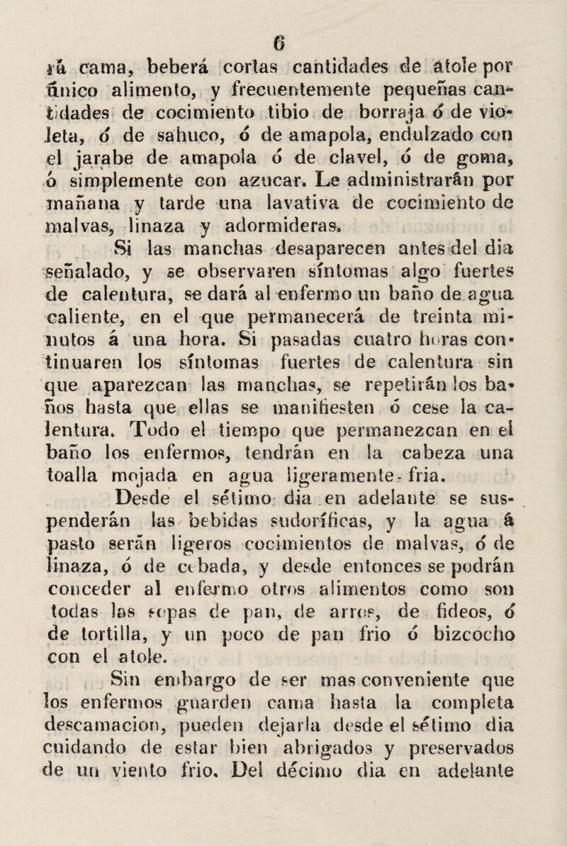 i a cama, beberá corlas cantidades de atole por único alimento, y frecuentemente pequeñas can- Edades de cocimiento tibio de borraja d de vio* Jeta, 6 de sahuco, o de amapola, endulzado con el jarabe de amapola d de clavel, ó de goma, ó simplemente con azúcar. Le administrarán por mañana y tarde una lavativa de cocimiento de malvas, linaza y adormideras. Si las manchas desaparecen antes del dia señalado, y se observaren síntomas algo fuertes de calentura, se dará a! enfermo un baño de agua caliente, en el que permanecerá de treinta mi¬ nutos á una hora. Si pasadas cuatro horas con¬ tinuaren los síntomas fuertes de calentura sin que aparezcan las manchas, se repetirán los ba* ños hasta que ellas se manitiesten ó cese la ca¬ lentura. Todo el tiempo que permanezcan en el baño los enfermos, tendrán en !a cabeza una toalla mojada en agua ligeramente- fria. Desde el sétimo dia .en adelante se sus¬ penderán las/ bebidas sudoríficas, y la agua & pasto serán ligeros cocimientos de malvas, o de linaza, ó de cebada, y desde entonces se podrán conceder al enfermo otros alimentos como son todas las sopas de pan, de arros, de fideos, d de tortilla, y un poco de pan frío d bizcocho con el atole. Sin embargo de ser mas conveniente que los enfermos guarden cama hasta la completa descamación, pueden dejarla desde el sétimo dia cuidando de estar bien abrigados y preservados de un viento frió. Del décimo dia en adelante