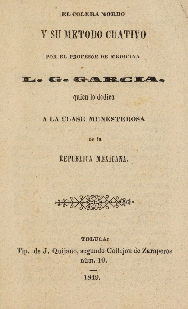 EL COLERA MORBO ¥ SU METODO CFATIVO POS EL PROFESOS DE MEDICINA «O C5Sr« quien lo dedica 4 LA CLASE MENESTEROSA de la TOIiUCA! de J. Quijano, segundo Callejón de Zaraperos núm. 10. 1849.