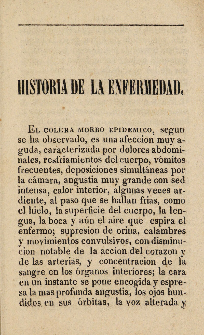 HISTORIA DI LA ENFIRHEDAD. El colera morbo epidémico, según se ha observado, es una afección muy a- guda, caracterizada por dolores abdomi¬ nales, resfriamientos del cuerpo, vómitos frecuentes, deposiciones simultáneas por la cámara, angustia muy grande con sed intensa, calor interior, algunas veces ar¬ diente, al paso que se hallan frías, como el hielo, la superficie del cuerpo, la len¬ gua, la boca y aún el aire que espira el enfermo; supresión de orina, calambres y movimientos convulsivos, con disminu¬ ción notable de la acción del corazón y de las arterias, y concentración de la sangre en los órganos interiores; la cara en un instante se pone encogida y espre- sa la mas profunda angustia, los ojos hun¬ didos en sus órbitas, la voz alterada y