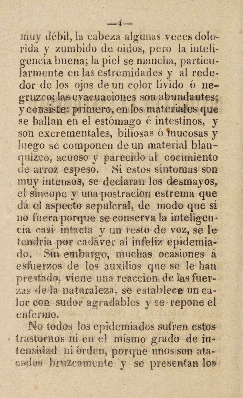 muy 'débil, la cabeza algunas veces dolo rída y zumbido de oidos, pero la inteli¬ gencia buena; la piel se mancha, particu¬ larmente en las estremidades y al rede¬ dor de los ojos de un color lívido 6 ne« gruzco; las evacuaciones son abundantes; y consiste: primero, en los materiales que se hallan en el estomago é intestinos, y son excrementales, biliosas 6 tnucosas y luego se componen de un material blan¬ quizco, acuoso y parecido ai cocimiento de arroz espeso. Si estos síntomas son muy intensos, se declaran los desmayos, el síncope y una postración estrema que dá el aspecto sepulcral, de modo que sí no fuera porque se conserva la inteligen¬ cia casi intacta y un resto de voz, se le tendría por cadáver al infeliz epidemia¬ do. Sin embargo, muchas ocasiones á esfuerzos de los auxilios que se le han prestado, viene una reacción de las fuer¬ zas déla naturaleza, se establece un ca¬ lor con sudor agradables y se repone el enfermo. No todos los epidemiados sufren estos trastornos ni en el mismo grado de in¬ tensidad ni orden, porque unos son ata¬ cados bruscamente y se presentan !o§