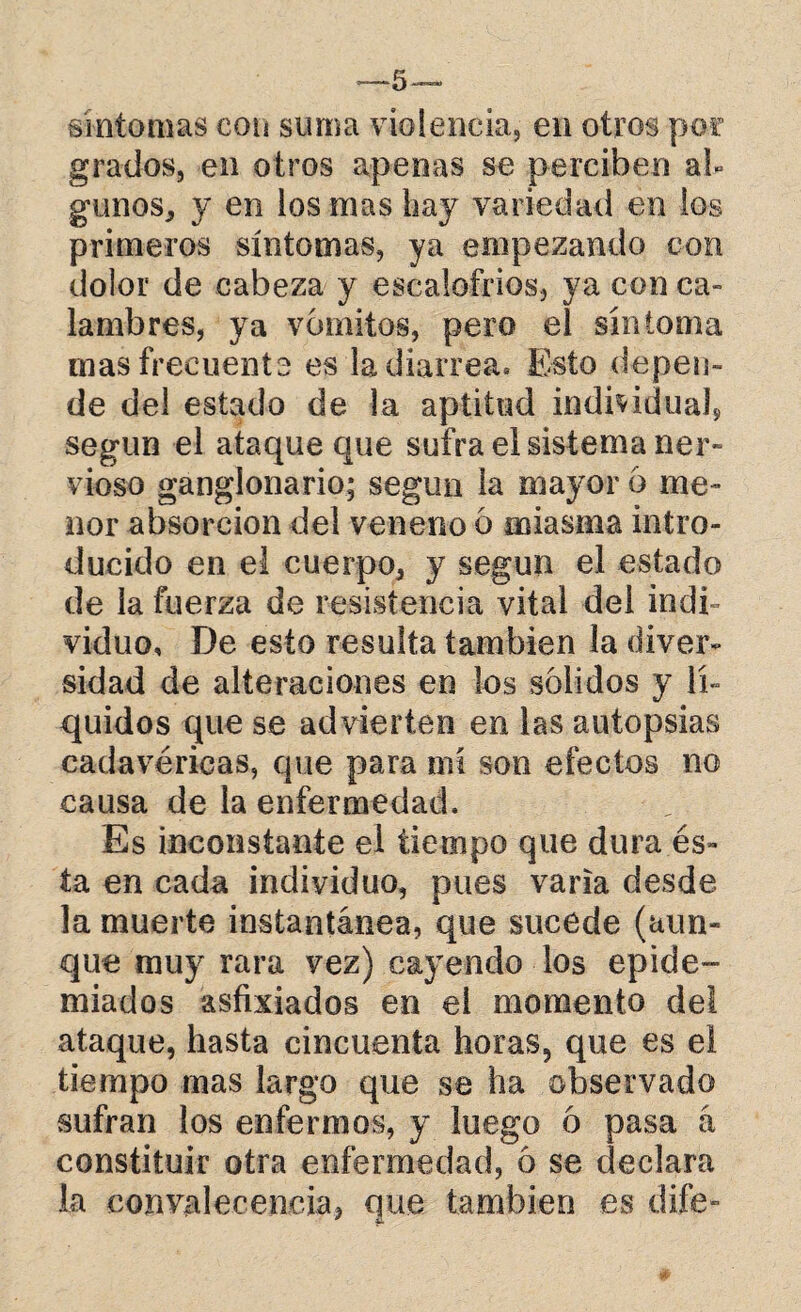 —~5— sintonías con suma violencia, en otros por grados, en otros apenas se perciben al¬ gunos, y en los mas hay variedad en los primeros síntomas, ya empezando con dolor de cabeza y escalofríos, ya con ca¬ lambres, ya vómitos, pero el síntoma mas frecuente es la diarrea. Esto depen¬ de del estado de la aptitud individuáis según el ataque que sufra el sistema ner¬ vioso ganglonario; según la mayor 6 me¬ nor absorción del veneno 6 miasma intro¬ ducido en el cuerpo, y según el estado de la fuerza de resistencia vital del indi¬ viduo, De esto resulta también la diver¬ sidad de alteraciones en los solidos y lí¬ quidos que se advierten en las autopsias cadavéricas, que para mí son efectos no causa de la enfermedad. Es inconstante el tiempo que dura és¬ ta en cada individuo, pues varia desde la muerte instantánea, que sucede (aun¬ que muy rara vez) cayendo los epide¬ miados asfixiados en el momento del ataque, hasta cincuenta horas, que es el tiempo mas largo que se ha observado sufran los enfermos, y luego 6 pasa á constituir otra enfermedad, 6 se declara la convalecencia, que también es dife-