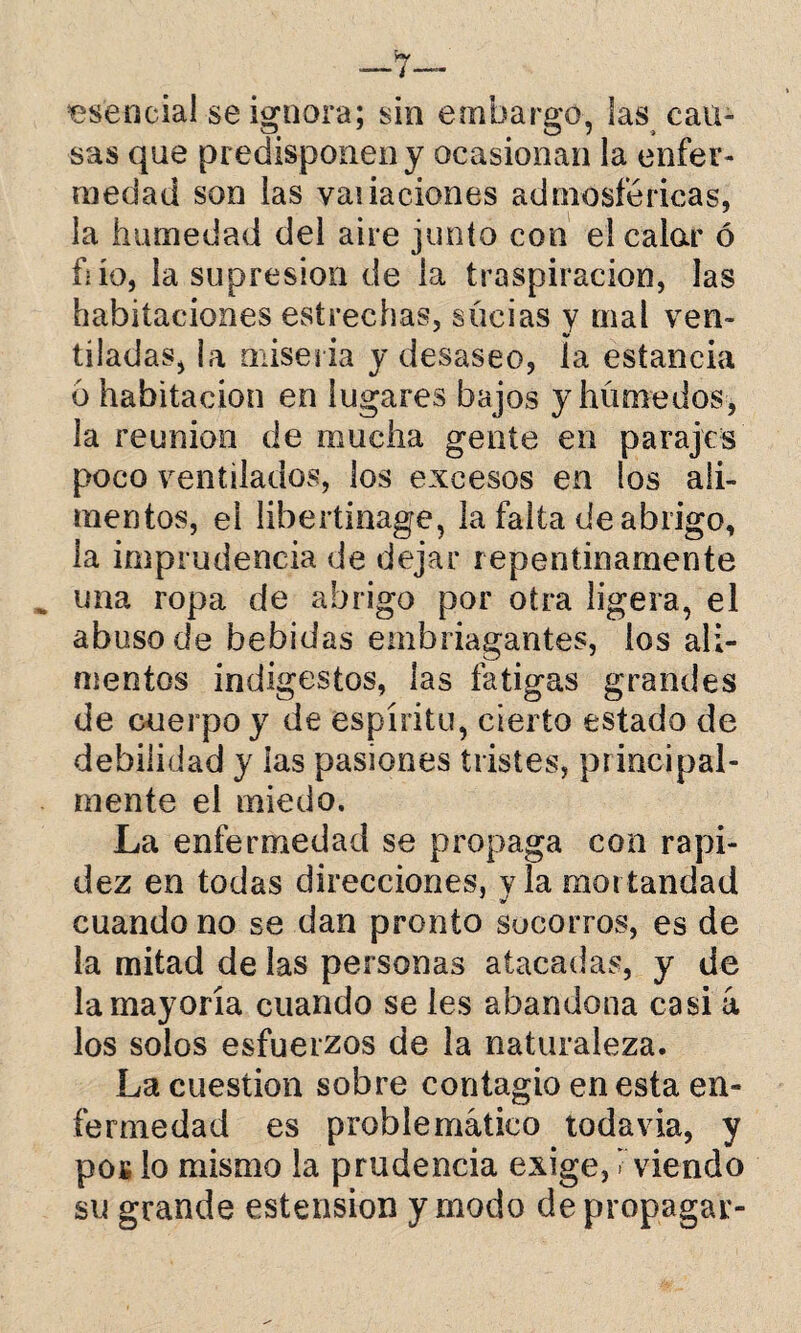 esencia! se ignora; sin embargo, las cau¬ sas que predisponen y ocasionan la enfer¬ medad son las vaiiaciones adniosíericas, la humedad del aire junto con el calar ó fiío, la supresión de la traspiración, las habitaciones estrechas, süeias y mal ven¬ tiladas, la miseria y desaseo, ía estancia 6 habitación en lugares bajos y húmedos, la reunión de mucha gente en parajes poco ventilados, los excesos en los ali¬ mentos, el libertinage, la falta de abrigo, la imprudencia de dejar repentinamente una ropa de abrigo por otra ligera, el abuso de bebidas embriagantes, ios ali¬ mentos indigestos, las fatigas grandes de cuerpo y de espíritu, cierto estado de debilidad y las pasiones tristes, principal¬ mente el miedo. La enfermedad se propaga con rapi¬ dez en todas direcciones, y la mortandad cuando no se dan pronto socorros, es de la mitad de las personas atacadas, y de la mayoría cuando se les abandona casi a los solos esfuerzos de la naturaleza. La cuestión sobre contagio en esta en¬ fermedad es problemático todavía, y pos lo mismo la prudencia exige, i viendo su grande estension y modo de propagar-